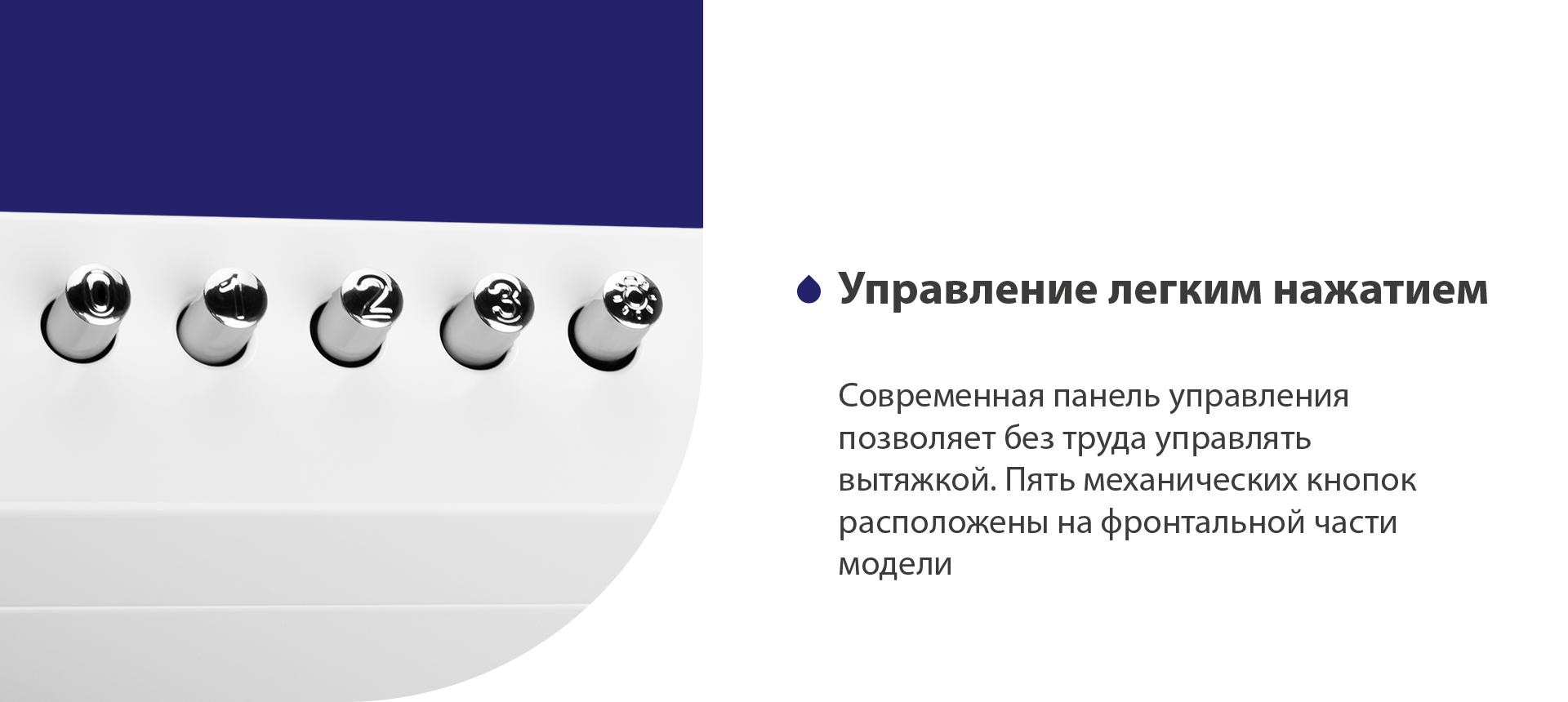 Управление легким нажатием Современная панель управления позволяет без труда управлять вытяжкой. Пять механических кнопок расположены на фронтальной части панели