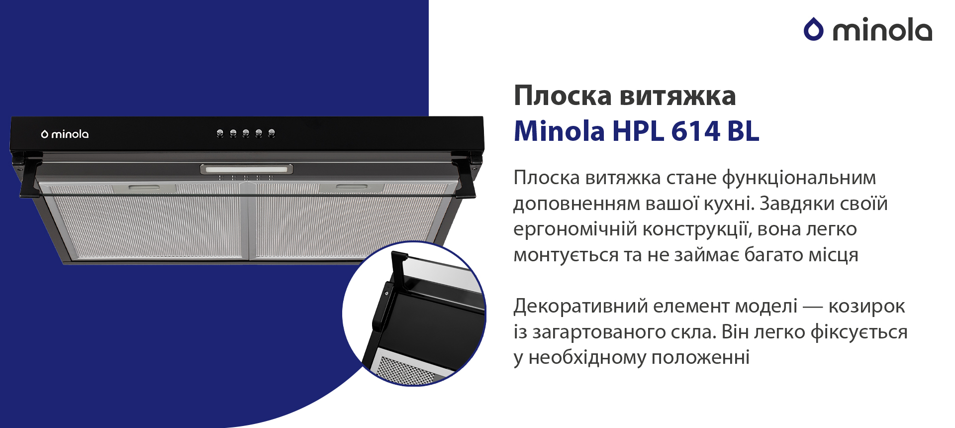 Плоска витяжка Minola HPL 614 BL Плоска витяжка стане функціональним доповненням вашої кухні. Завдяки своїй ергономічній конструкції вона легко монтується та не займає багато місця. Декоративний елемент моделі – козирок із загартованого скла. Він легко фіксується у необхідному положенні