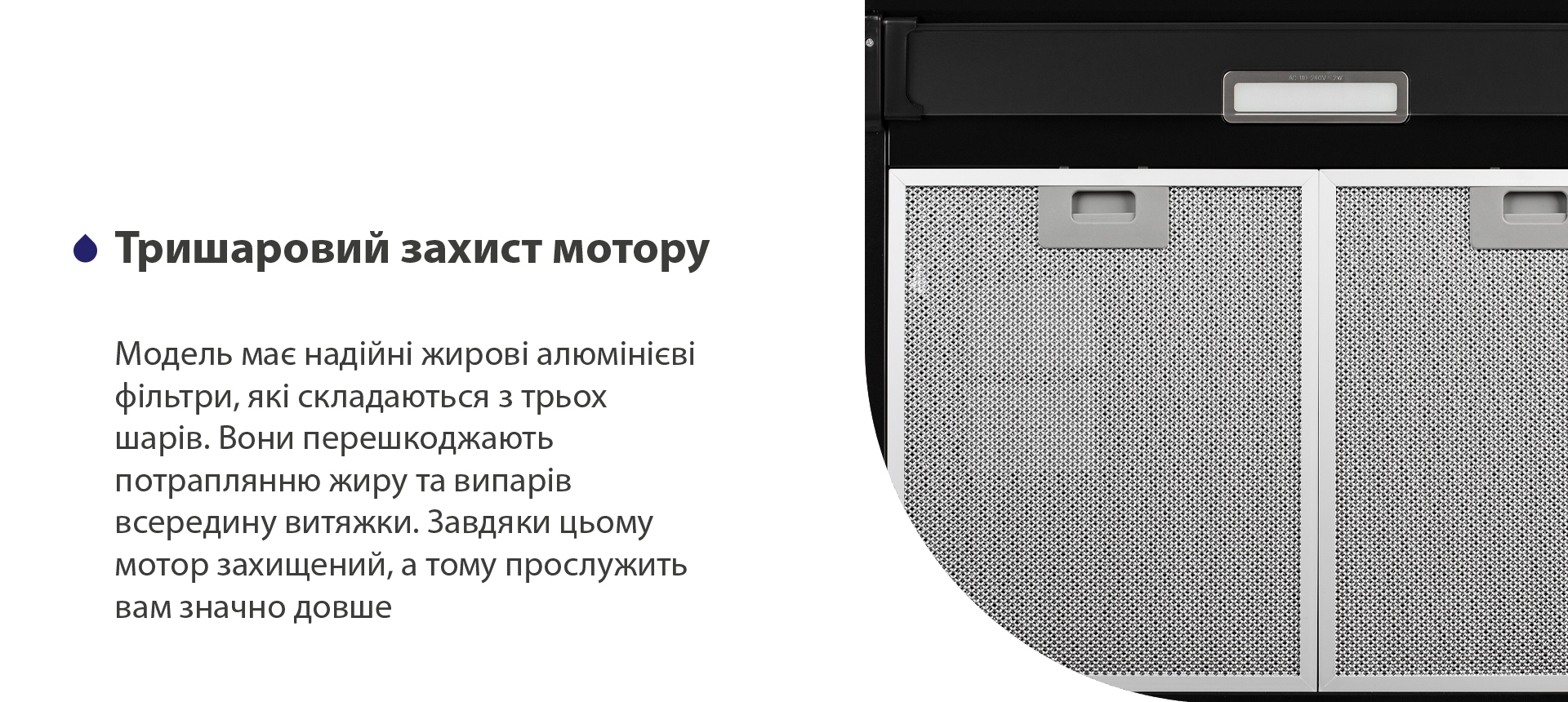Тришаровий захист мотору Модель має надійні жирові алюмінієві фільтри, які складаються з трьох шарів. Вони перешкоджають потраплянню жиру та випарів всередину витяжки. Завдяки цьому мотор захищений, а тому прослужить вам значно довше