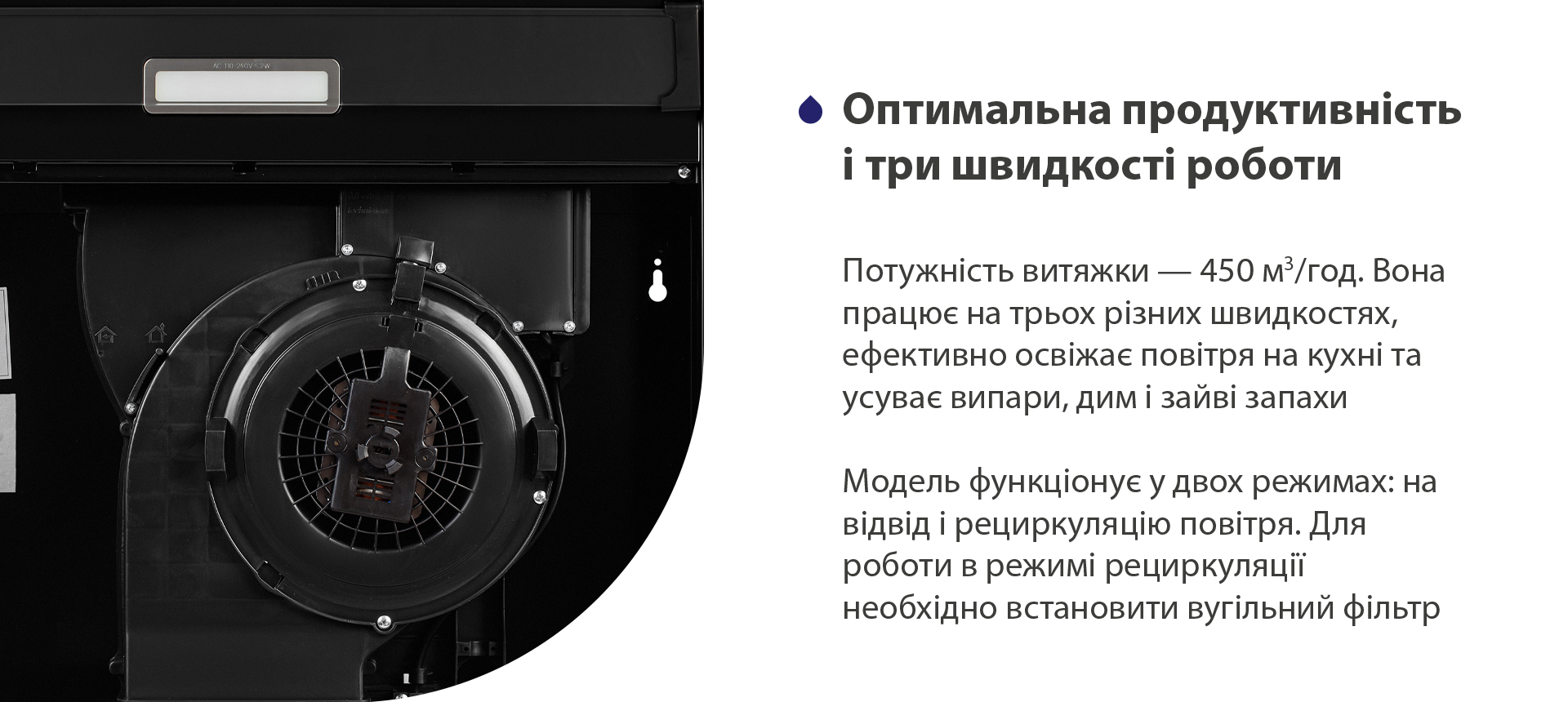 Оптимальна продуктивність і три швидкості роботи Потужність витяжки – 450 м3/год. Вона працює на трьох різних швидкостях, ефективно освіжає повітря у приміщенні та усуває випари, дим і зайві запахи. Модель функціонує у двох режимах: на відвід і рециркуляцію повітря. Для роботи в режимі рециркуляції необхідно встановити вугільний фільтр