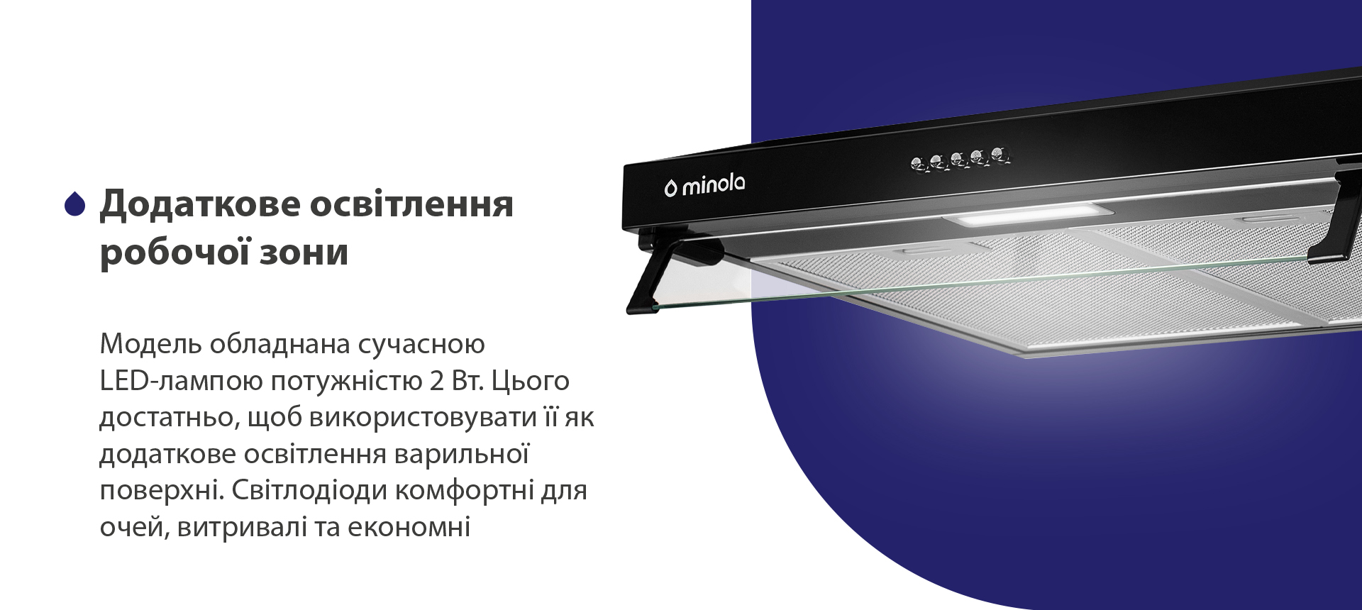 Додаткове освітлення робочої зони Модель обладнана сучасною LED-лампою потужністю 2 Вт. Цього достатньо, щоб використовувати її як додаткове освітлення варильної поверхні. Світлодіоди комфортні для очей, витривалі та економні