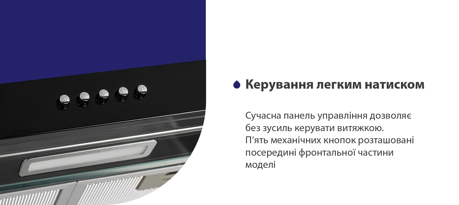 Керування легким натиском Сучасна панель управління дозволяє без зусиль керувати витяжкою. П'ять механічних кнопок розташовані посередині фронтальної частини моделі