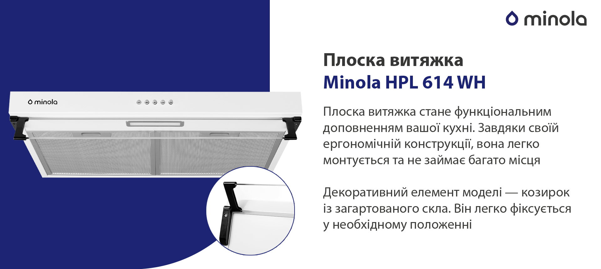 Плоска витяжка Minola HPL 614 WH Плоска витяжка стане функціональним доповненням вашої кухні. Завдяки своїй ергономічній конструкції вона легко монтується та не займає багато місця. Декоративний елемент моделі – козирок із загартованого скла. Він легко фіксується у необхідному положенні
