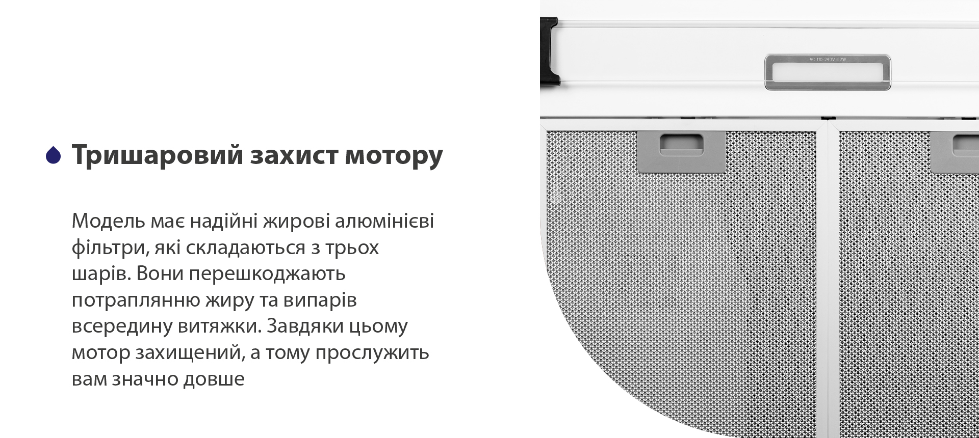 Тришаровий захист мотору Модель має надійні жирові алюмінієві фільтри, які складаються з трьох шарів. Вони перешкоджають потраплянню жиру та випарів всередину витяжки. Завдяки цьому мотор захищений, а тому прослужить вам значно довше