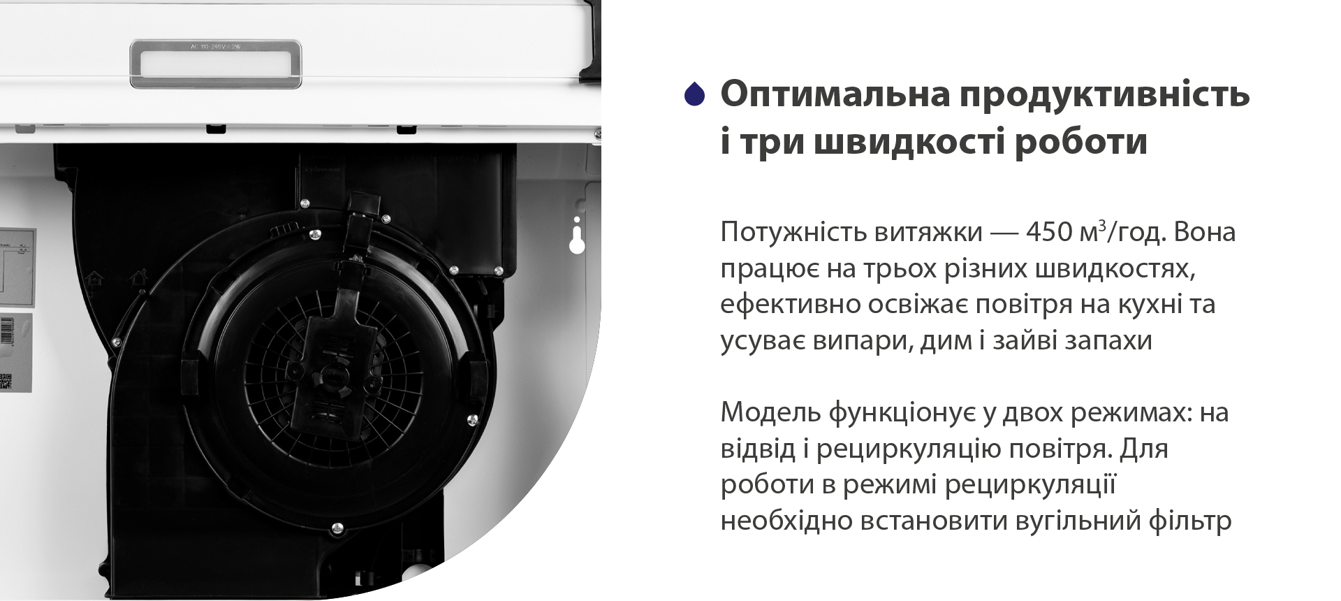 Оптимальна продуктивність і три швидкості роботи Потужність витяжки – 450 м3/год. Вона працює на трьох різних швидкостях, ефективно освіжає повітря у приміщенні та усуває випари, дим і зайві запахи. Модель функціонує у двох режимах: на відвід і рециркуляцію повітря. Для роботи в режимі рециркуляції необхідно встановити вугільний фільтр