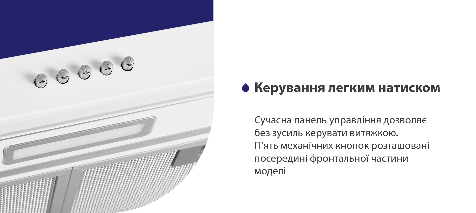 Керування легким натиском Сучасна панель управління дозволяє без зусиль керувати витяжкою. П'ять механічних кнопок розташовані посередині фронтальної частини моделі