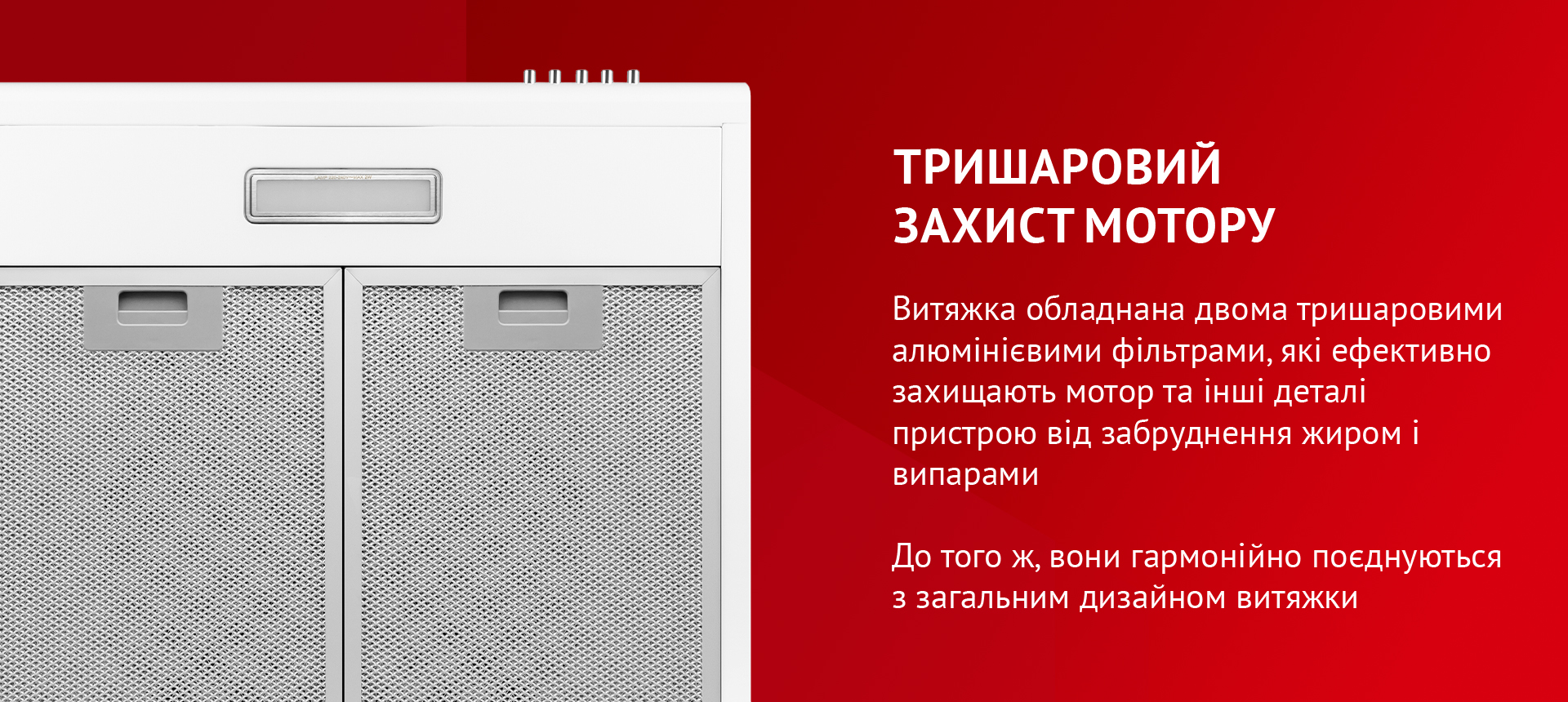 Витяжка обладнана двома тришаровими алюмінієвими фільтрами, які ефективно захищають мотор та інші деталі пристрою від забруднення жиром і випарами. До того ж, вони гармонійно поєднуються з загальним дизайном витяжки
