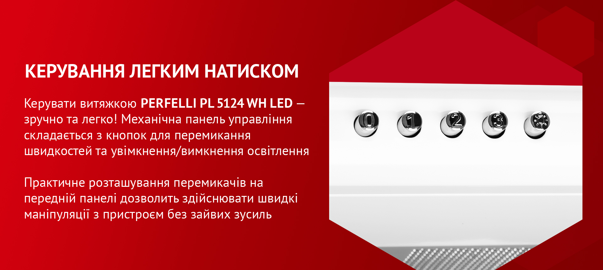 Керувати витяжкою PERFELLI PL 5124 WH LED – зручно та легко! Механічна панель управління складається з кнопок для перемикання швидкостей та увімкнення/вимкнення освітлення. Практичне розташування перемикачів на передній панелі дозволить здійснювати швидкі маніпуляції з пристроєм без зайвих зусиль
