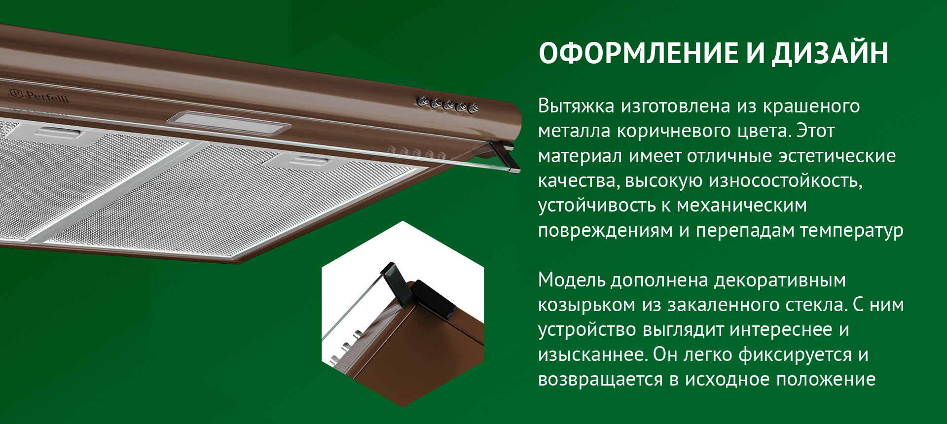 ОФОРМЛЕНИЕ И ДИЗАЙН Вытяжка изготовлена из крашеного металла коричневого цвета. Этот материал имеет отличные эстетические качества, высокую износостойкость, устойчивость к механическим повреждениям и перепадам температур. Модель дополнена декоративным козырьком из закаленного стекла. С ним устройство выглядит интереснее и изысканнее. Он легко фиксируется и возвращается в исходное положение