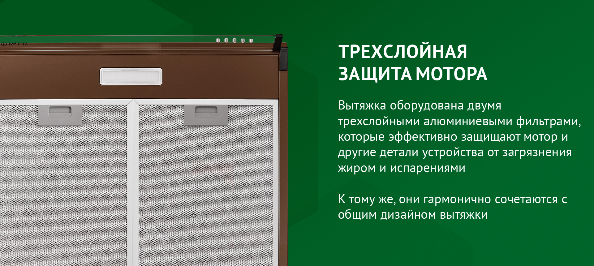 ТРЕХСЛОЙНАЯ ЗАЩИТА МОТОРА Вытяжка оборудована двумя трехслойными алюминиевыми фильтрами, которые эффективно защищают мотор и другие детали устройства от загрязнения жиром и испарениями. К тому же, они гармонично сочетаются с общим дизайном вытяжки