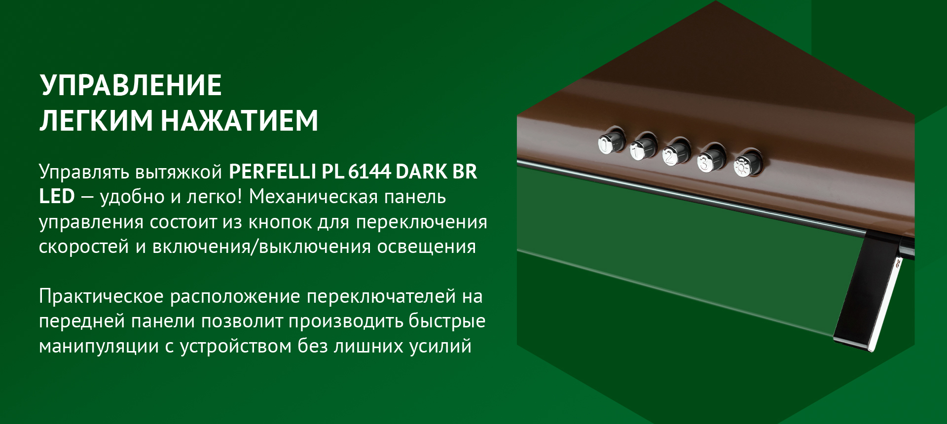 УПРАВЛЕНИЕ ЛЕГКИМ НАЖАТИЕМ Управлять вытяжкой PERFELLI PL 6144 DARK BR LED – удобно и легко! Механическая панель управления состоит из кнопок для переключения скоростей и включения/выключения освещения. Практическое расположение переключателей на передней панели позволит производить быстрые манипуляции с устройством без лишних усилий