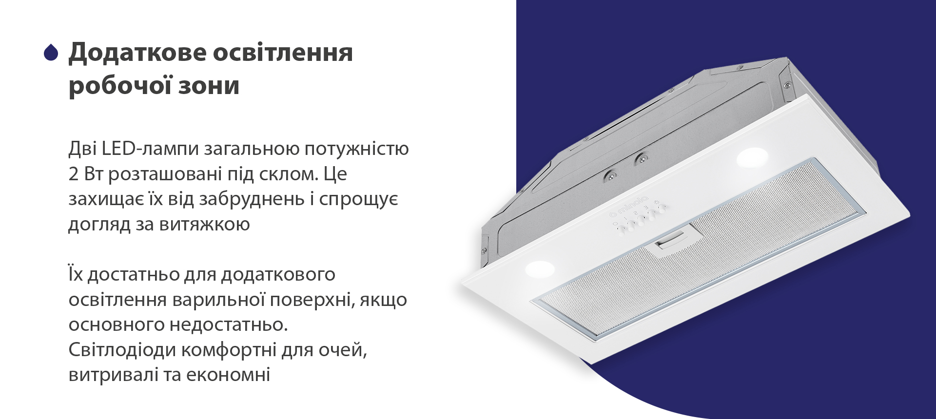 Дві LED-лампи загальною потужністю 2 Вт розташовані під склом. Це захищає їх від забруднень і спрощує догляд за витяжкою. Їх достатньо для додаткового освітлення варильної поверхні, якщо основного недостатньо. Світлодіоди комфортні для очей, витривалі та економні
