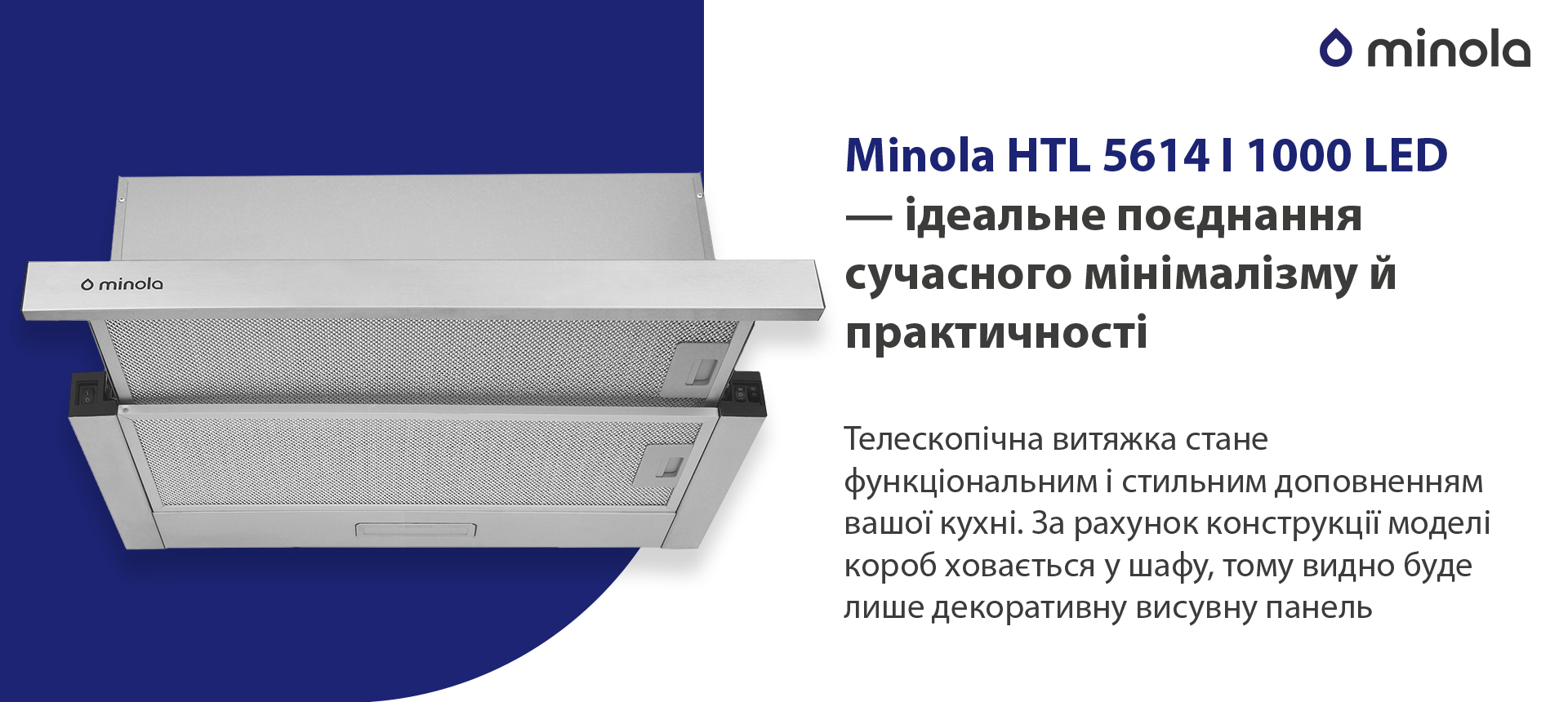Minola HTL 5614 I 1000 LED – ідеальне поєднання сучасного мінімалізму й практичності Телескопічна витяжка стане функціональним і стильним доповненням вашої кухні. За рахунок конструкції моделі короб ховається у шафу, тому видно буде лише декоративну висувну панель