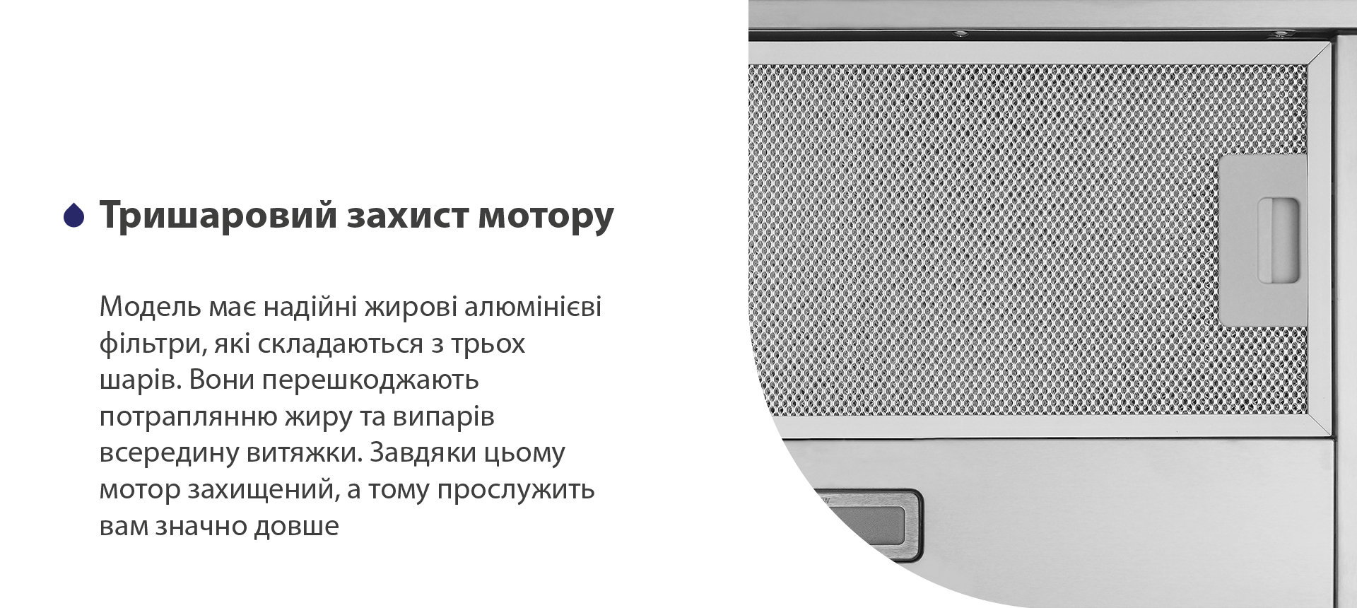 Тришаровий захист мотору Модель має надійні жирові алюмінієві фільтри, які складаються з трьох шарів. Вони перешкоджають потраплянню жиру та випарів всередину витяжки. Завдяки цьому мотор захищений, а тому прослужить вам значно довше
