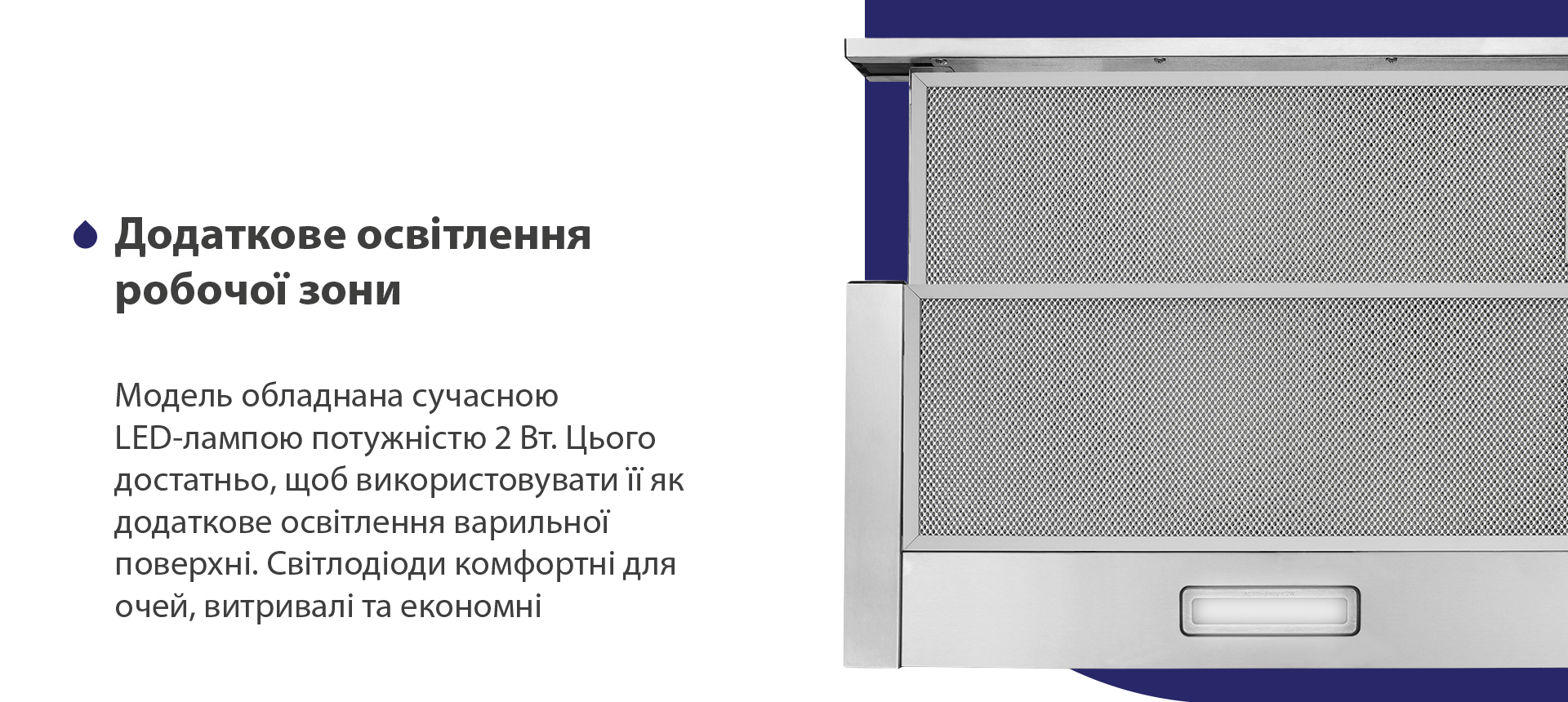 Додаткове освітлення робочої зони Модель обладнана сучасною LED-лампою потужністю 2 Вт. Цього достатньо, щоб використовувати її як додаткове освітлення варильної поверхні. Світлодіоди комфортні для очей, витривалі та економні