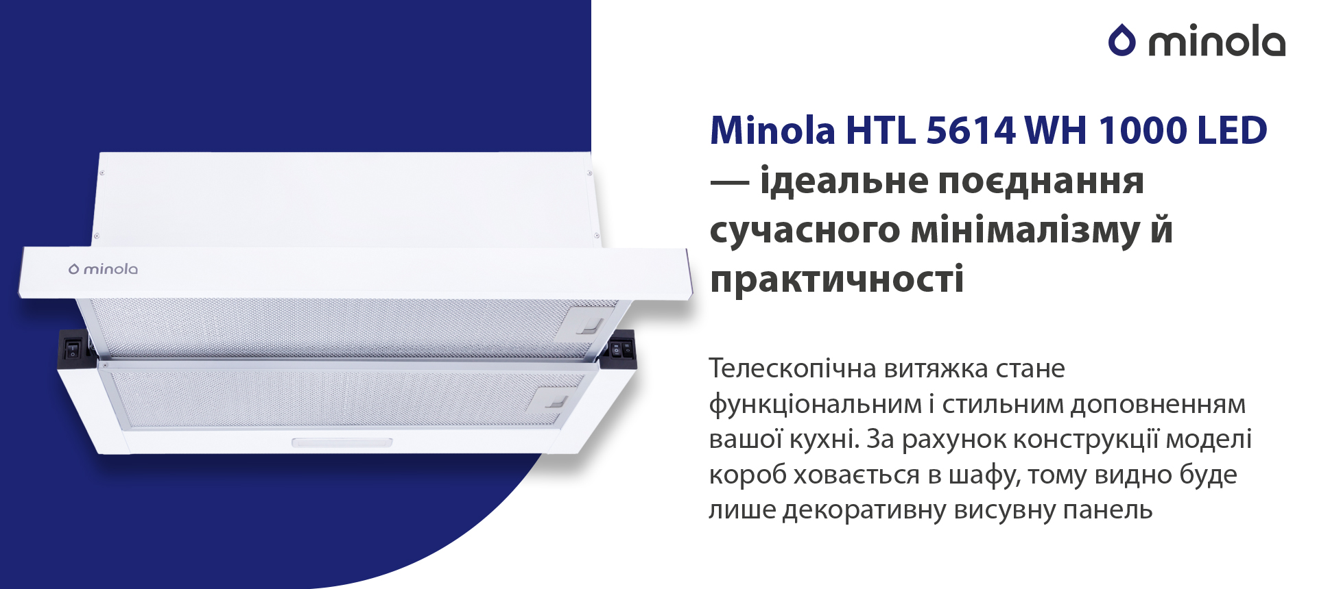 Minola HTL 5614 WH 1000 LED – ідеальне поєднання сучасного мінімалізму й практичності Телескопічна витяжка стане функціональним і стильним доповненням вашої кухні. За рахунок конструкції моделі короб ховається у шафу, тому видно буде лише декоративну висувну панель