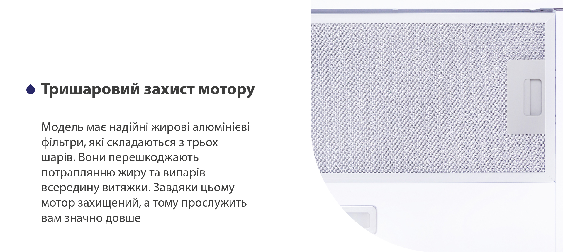 Тришаровий захист мотору Модель має надійні жирові алюмінієві фільтри, які складаються з трьох шарів. Вони перешкоджають потраплянню жиру та випарів всередину витяжки. Завдяки цьому мотор захищений, а тому прослужить вам значно довше