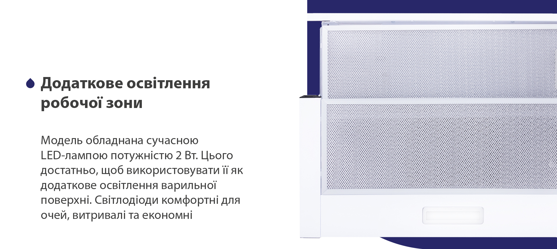 Додаткове освітлення робочої зони Модель обладнана сучасною LED-лампою потужністю 2 Вт. Цього достатньо, щоб використовувати її як додаткове освітлення варильної поверхні. Світлодіоди комфортні для очей, витривалі та економні