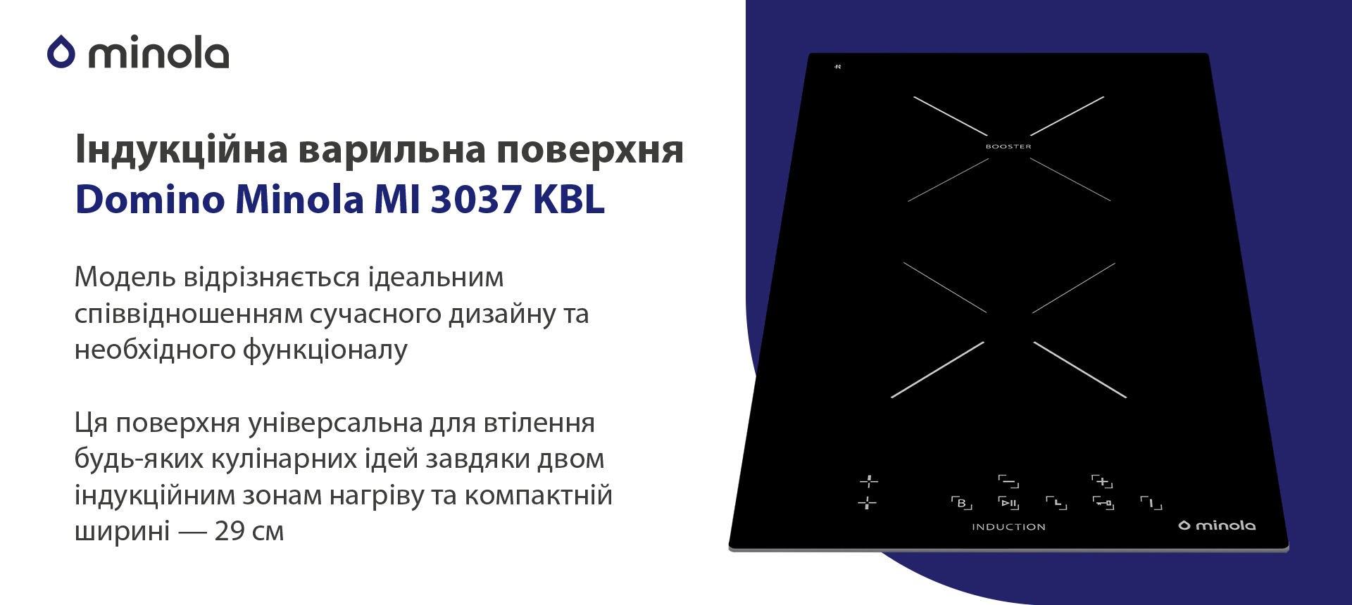 Модель відрізняється ідеальним співвідношенням сучасного дизайну та необхідного функціоналу. Ця поверхня універсальна для втілення будь-яких кулінарних ідей завдяки двом індукційним зонам нагріву та компактній ширині — 29 см