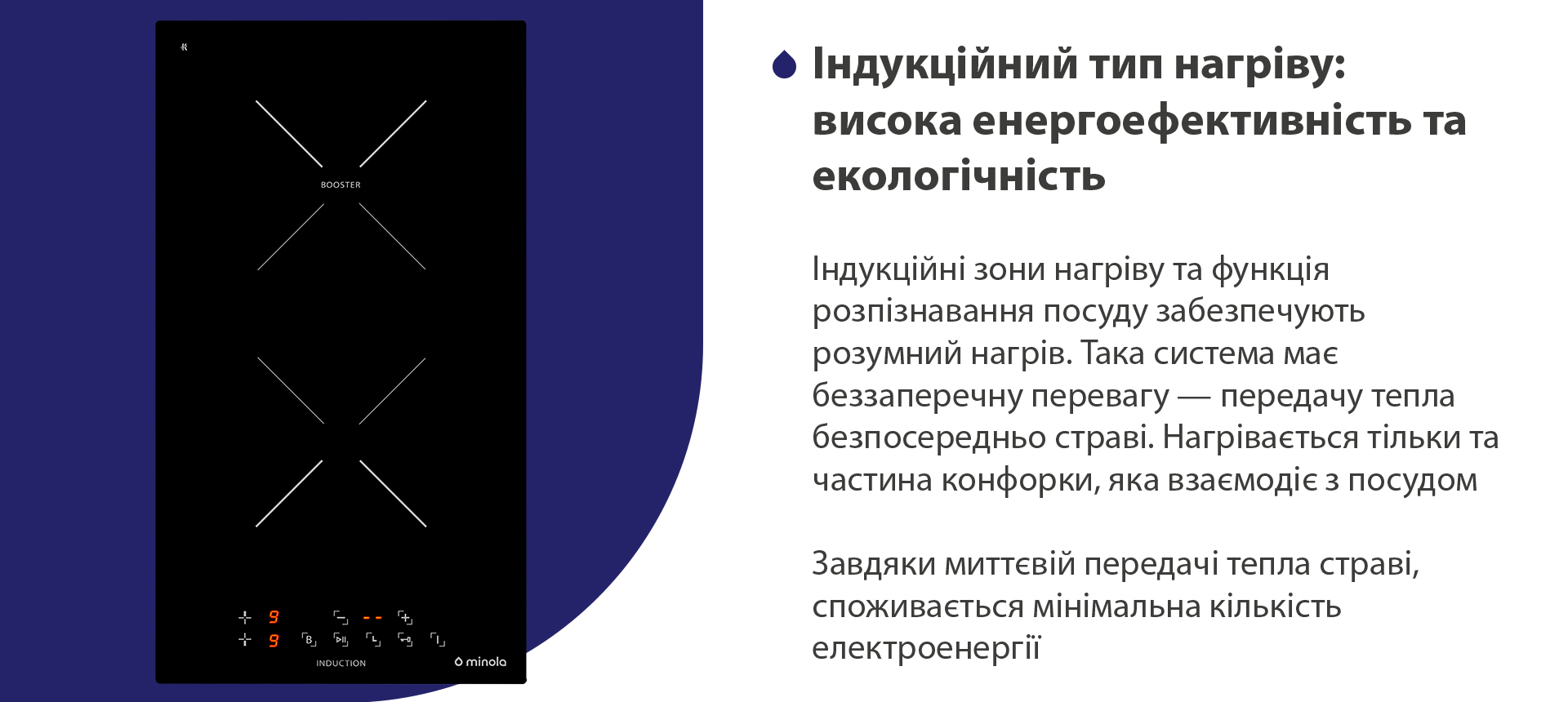 Індукційні зони нагріву та функція розпізнавання посуду забезпечують розумний нагрів. Така система має беззаперечну перевагу — передачу тепла безпосередньо страві. Нагрівається тільки та частина конфорки, яка взаємодіє з посудом. Завдяки миттєвій передачі тепла страві, споживається мінімальна кількість електроенергії