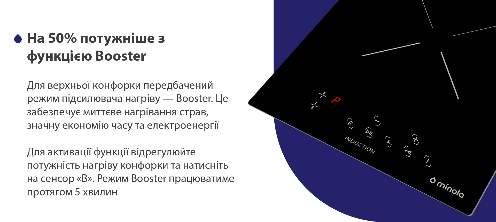 Для верхньої конфорки передбачений режим підсилювача нагріву — Booster. Це забезпечує миттєве нагрівання страви, значну економію часу та електроенергії. Для активації функції відрегулюйте потужність нагріву конфорки та натисніть на сенсор В. Режим Booster працюватиме протягом 5 хвилин
