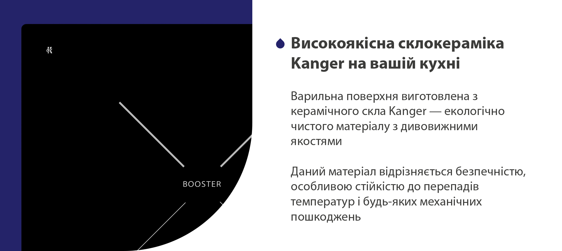 Варильна поверхня виготовлена з керамічного скла Kanger — екологічно чистого матеріалу з дивовижними якостями. Даний матеріал відрізняється безпечністю, особливою стійкістю до перепадів температур і будь-яких механічних пошкоджень