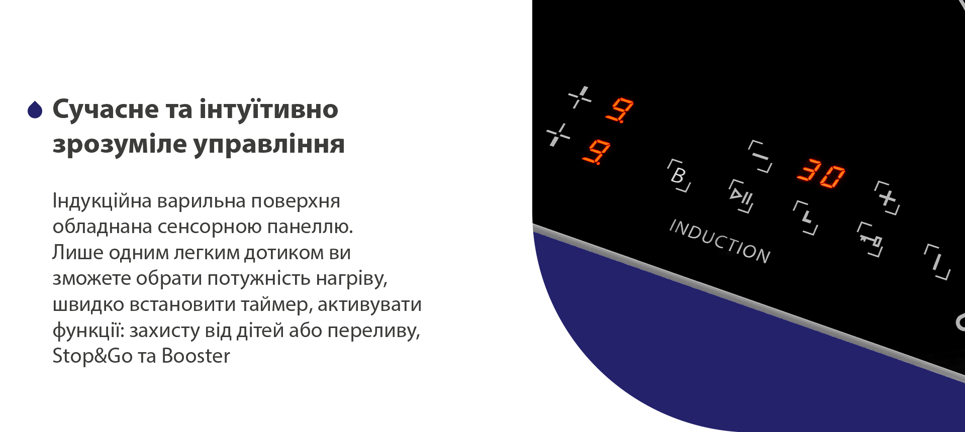 Індукційна варильна поверхня обладнана сенсорною панеллю. Лише одним легким дотиком ви зможете обрати потужність нагріву, швидко встановити таймер, активувати функції: захисту від дітей або переливу, Stop and Go та Booster