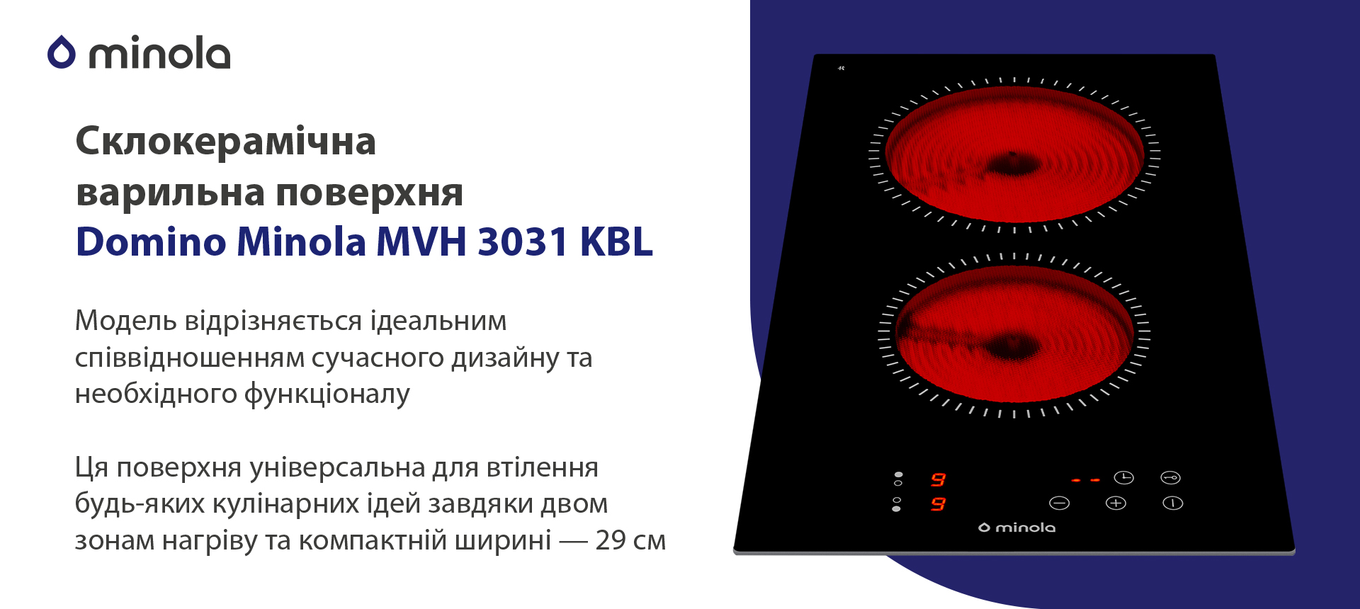 Модель відрізняється ідеальним співвідношенням сучасного дизайну та необхідного функціоналу. Ця поверхня універсальна для втілення будь-яких кулінарних ідей завдяки двом зонам нагріву та компактній ширині — 29 см