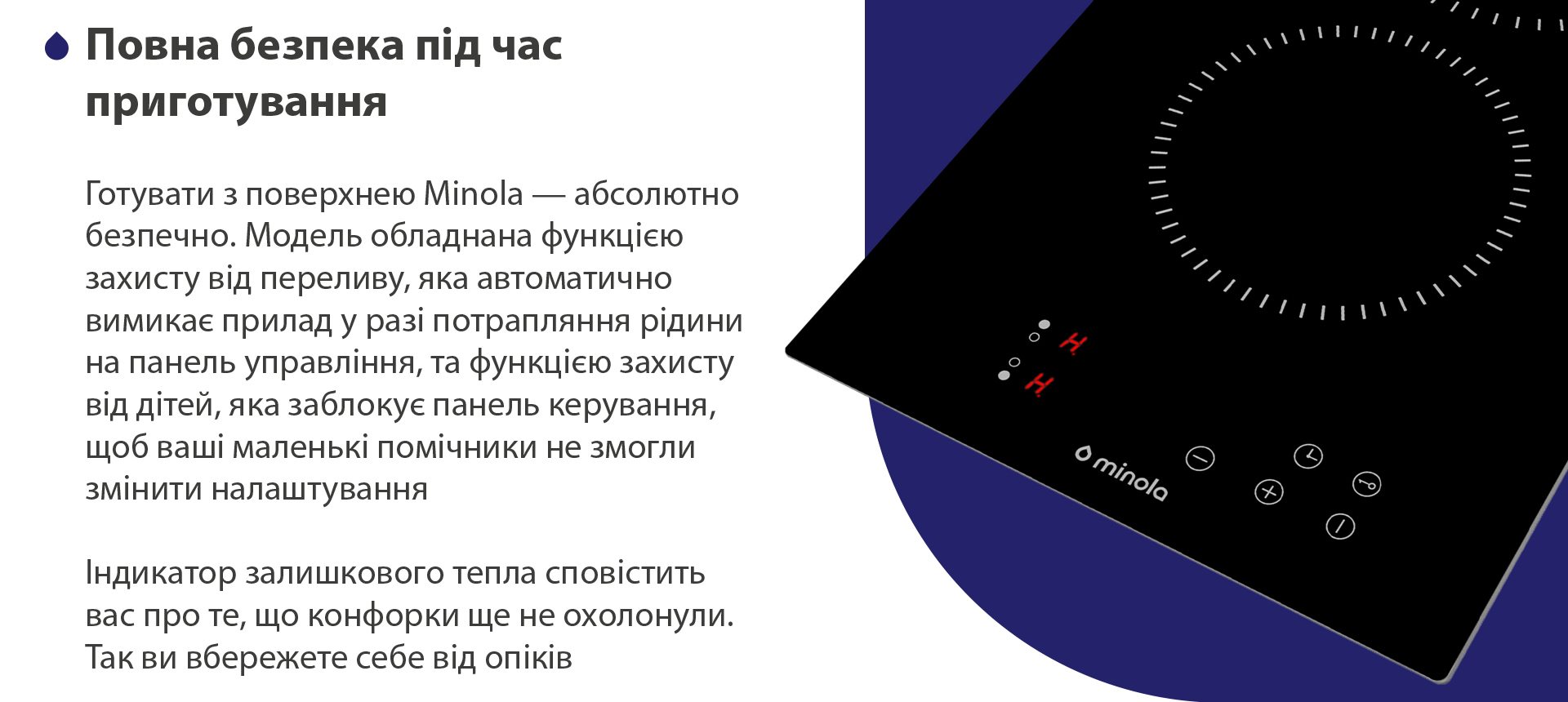 Готувати з поверхнею Minola — абсолютно безпечно. Модель обладнана функцією захисту від переливу, яка автоматично вимикає пристрій у разі потрапляння рідини на панель управління, та функцією захисту від дітей, яка заблокує панель керування, щоб ваші маленькі помічники не змогли змінити налаштування. Індикатор залишкового тепла сповістить вас про те, що конфорки ще не охолонули. Так ви вбережете себе від опіків