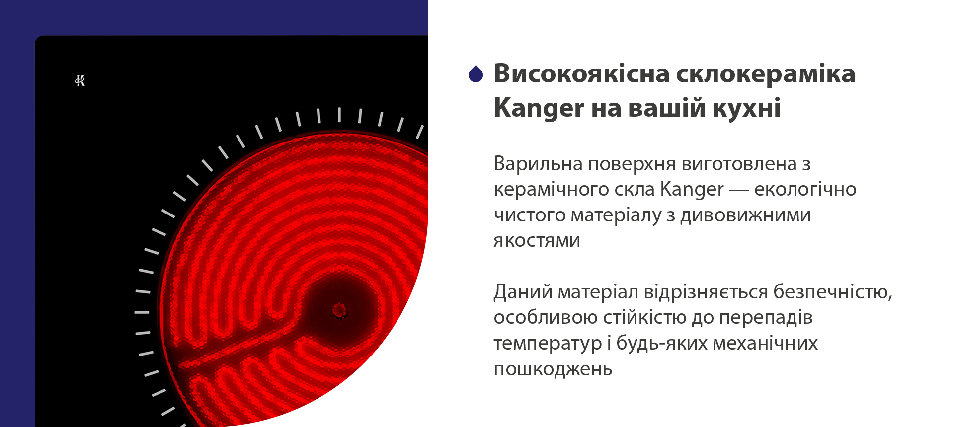 Варильна поверхня виготовлена з керамічного скла Kanger — екологічно чистого матеріалу з дивовижними якостями. Даний матеріал відрізняється безпечністю, особливою стійкістю до перепадів температур і будь-яких механічних пошкоджень