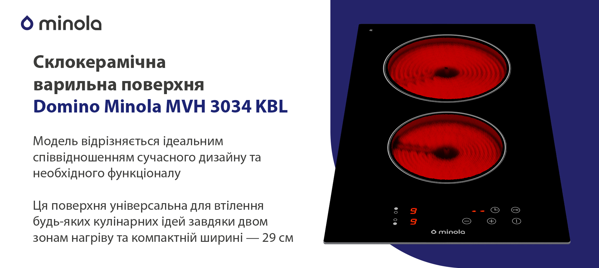 Модель відрізняється ідеальним співвідношенням сучасного дизайну та необхідного функціоналу. Ця поверхня універсальна для втілення будь-яких кулінарних ідей завдяки двом зонам нагріву та компактній ширині — 29 см