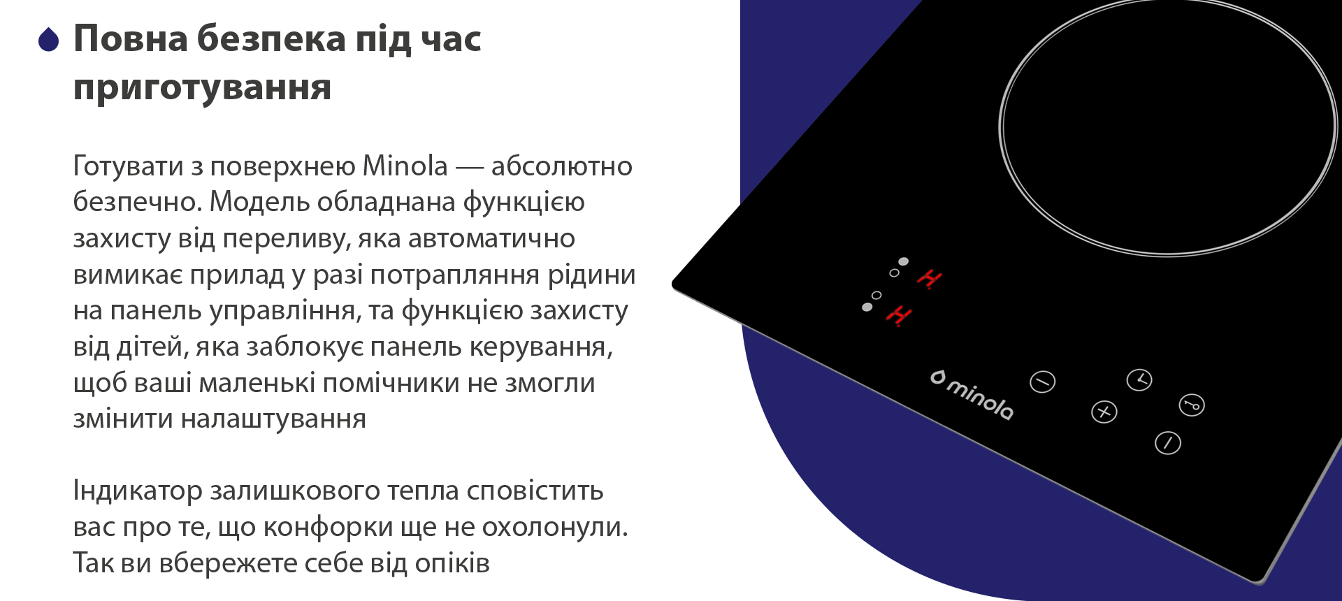 Готувати з поверхнею Minola — абсолютно безпечно. Модель обладнана функцією захисту від переливу, яка автоматично вимикає пристрій у разі потрапляння рідини на панель управління, та функцією захисту від дітей, яка заблокує панель керування, щоб ваші маленькі помічники не змогли змінити налаштування. Індикатор залишкового тепла сповістить вас про те, що конфорки ще не охолонули. Так ви вбережете себе від опіків