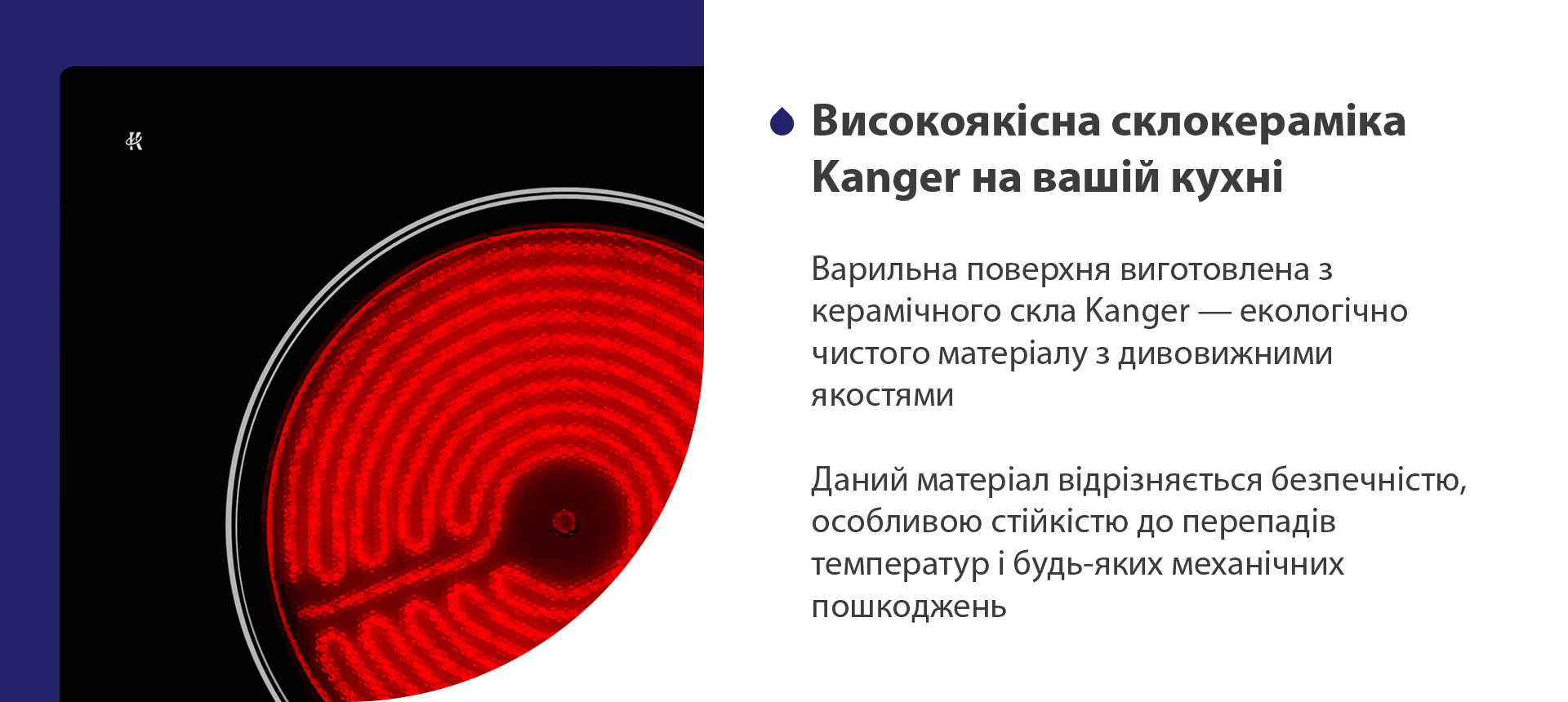 Варильна поверхня виготовлена з керамічного скла Kanger — екологічно чистого матеріалу з дивовижними якостями. Даний матеріал відрізняється безпечністю, особливою стійкістю до перепадів температур і будь-яких механічних пошкоджень