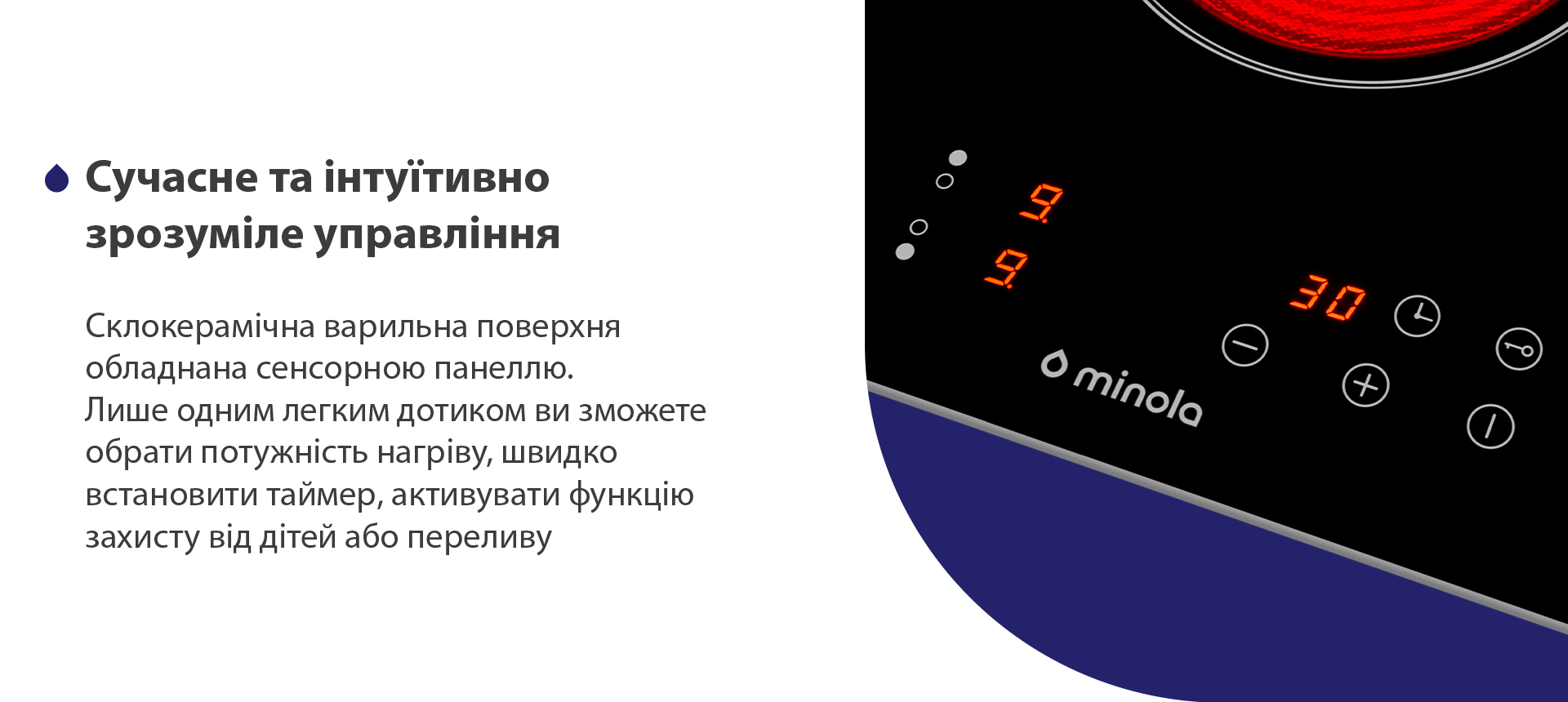 Склокерамічна варильна поверхня обладнана сенсорною панеллю. Лише одним легким дотиком ви зможете обрати потужність нагріву, швидко встановити таймер, активувати функцію захисту від дітей або переливу