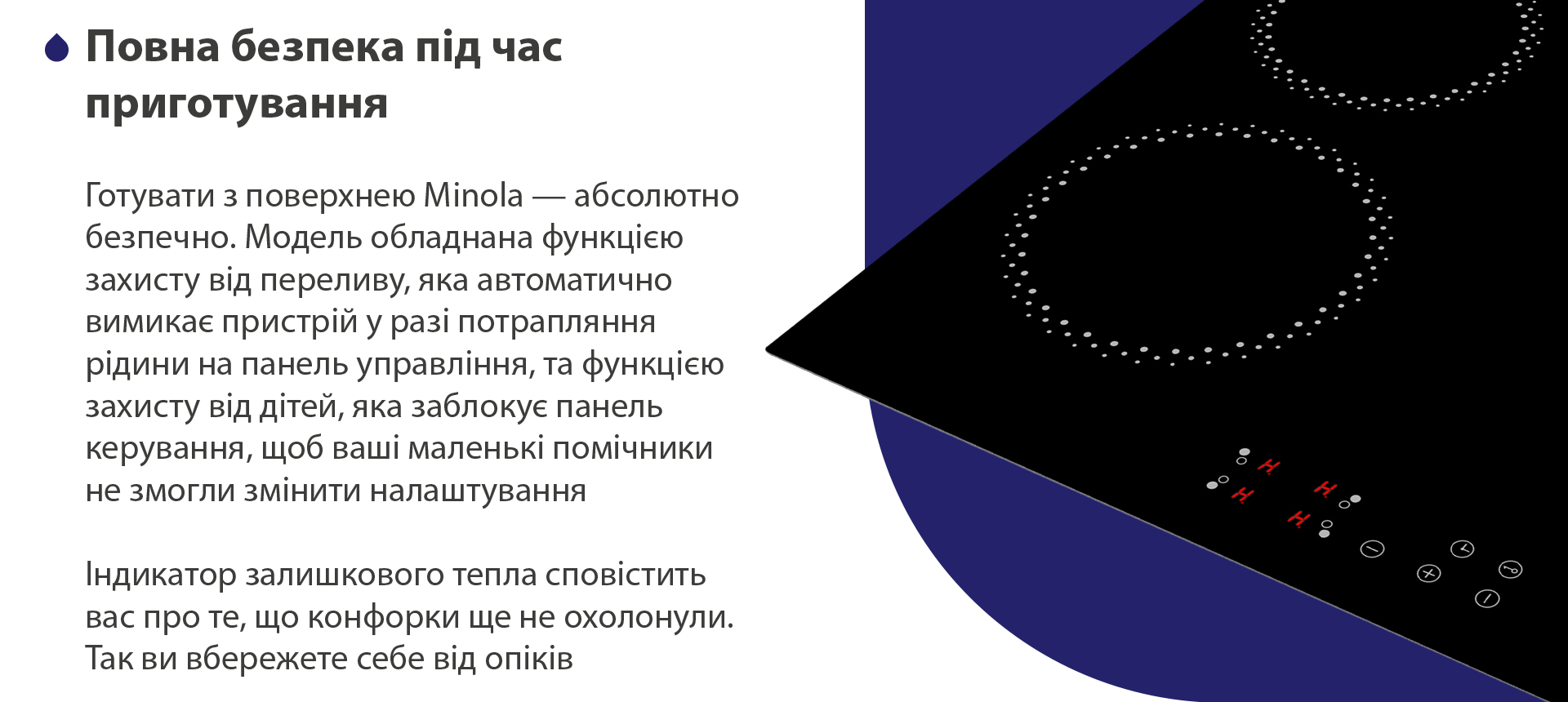 Готувати з поверхнею Minola — абсолютно безпечно. Модель обладнана функцією захисту від переливу, яка автоматично вимикає пристрій у разі потрапляння рідини на панель управління, та функцією захисту від дітей, яка заблокує панель керування, щоб ваші маленькі помічники не змогли змінити налаштування. Індикатор залишкового тепла сповістить вас про те, що конфорки ще не охолонули. Так ви вбережете себе від опіків
