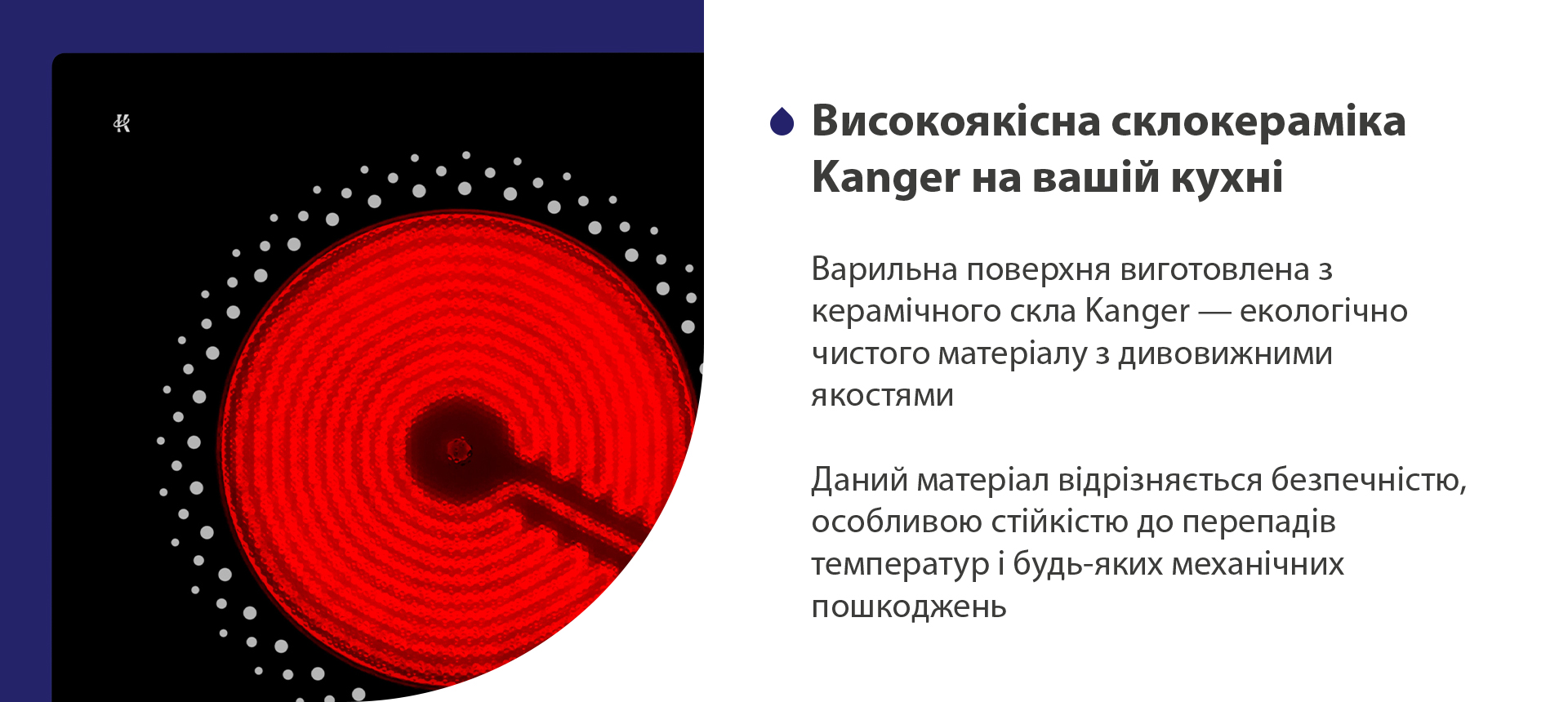 Варильна поверхня виготовлена з керамічного скла Kanger — екологічно чистого матеріалу з дивовижними якостями. Даний матеріал відрізняється безпечністю, особливою стійкістю до перепадів температур і будь-яких механічних пошкоджень