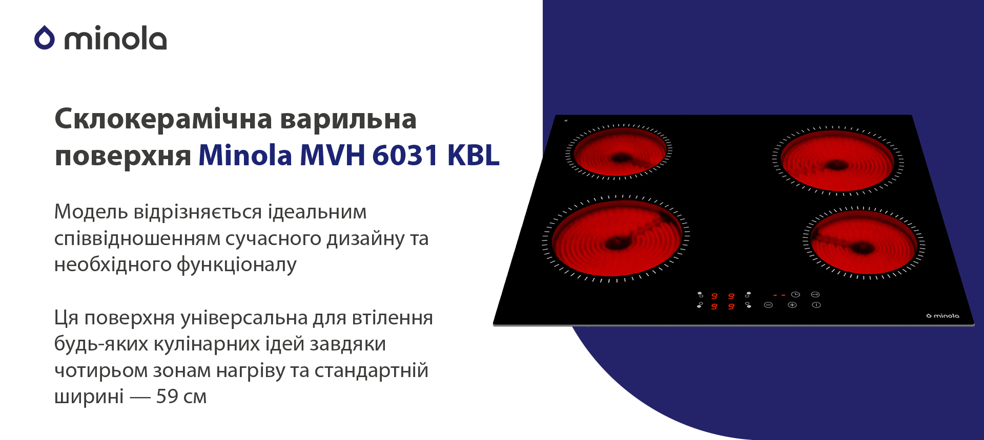 Модель відрізняється ідеальним співвідношенням сучасного дизайну та необхідного функціоналу. Ця поверхня універсальна для втілення будь-яких кулінарних ідей завдяки чотирьом індукційним зонам нагріву та стандартній ширині — 59 см