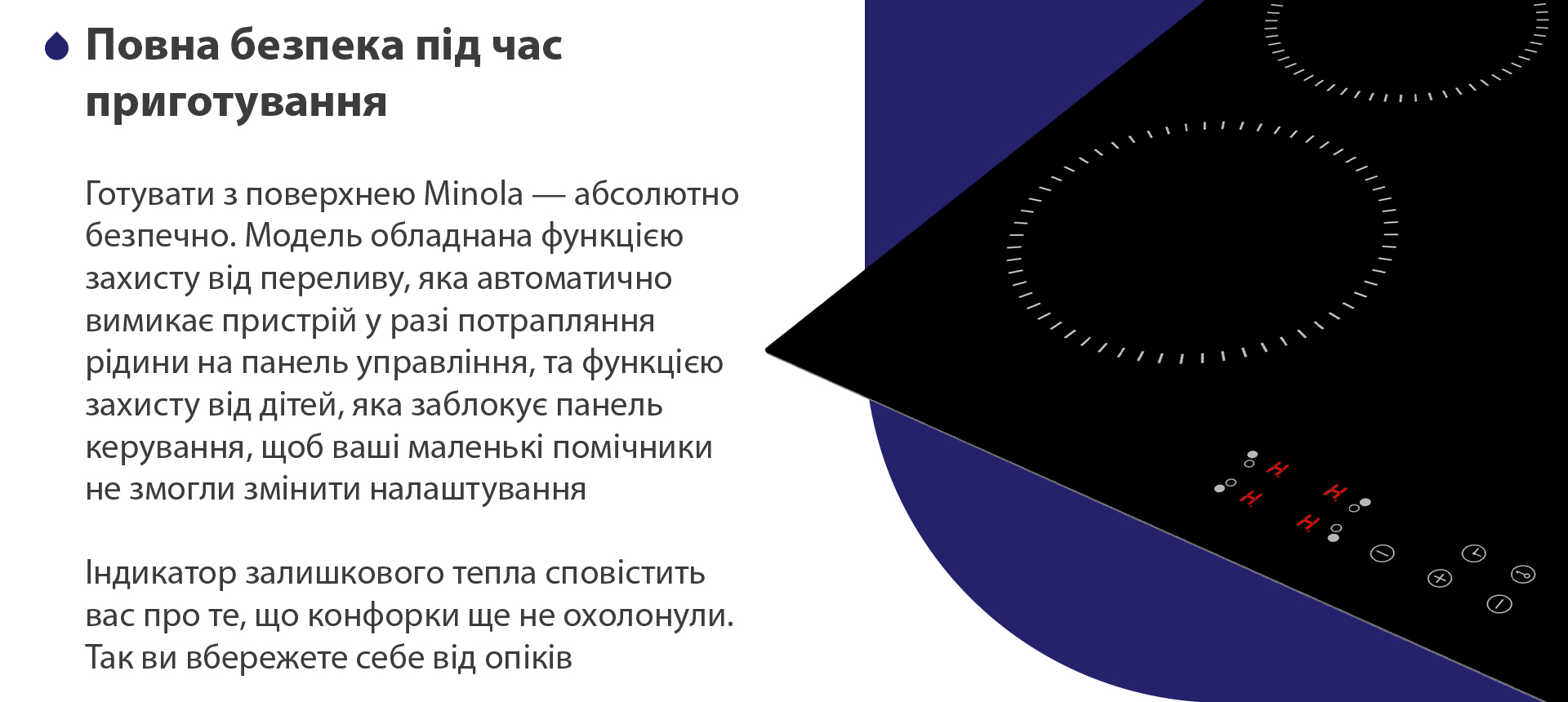 Готувати з поверхнею Minola — абсолютно безпечно. Модель обладнана функцією захисту від переливу, яка автоматично вимикає пристрій у разі потрапляння рідини на панель управління, та функцією захисту від дітей, яка заблокує панель керування, щоб ваші маленькі помічники не змогли змінити налаштування. Індикатор залишкового тепла сповістить вас про те, що конфорки ще не охолонули. Так ви вбережете себе від опіків