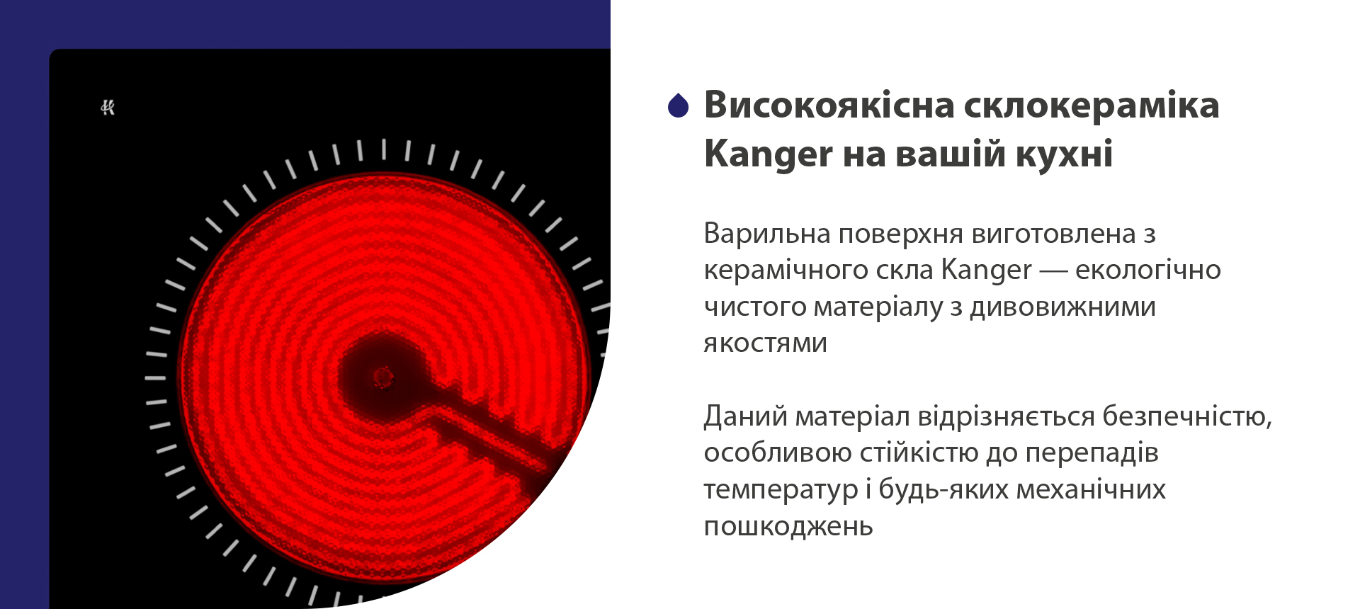 Варильна поверхня виготовлена з керамічного скла Kanger — екологічно чистого матеріалу з дивовижними якостями. Даний матеріал відрізняється безпечністю, особливою стійкістю до перепадів температур і будь-яких механічних пошкоджень