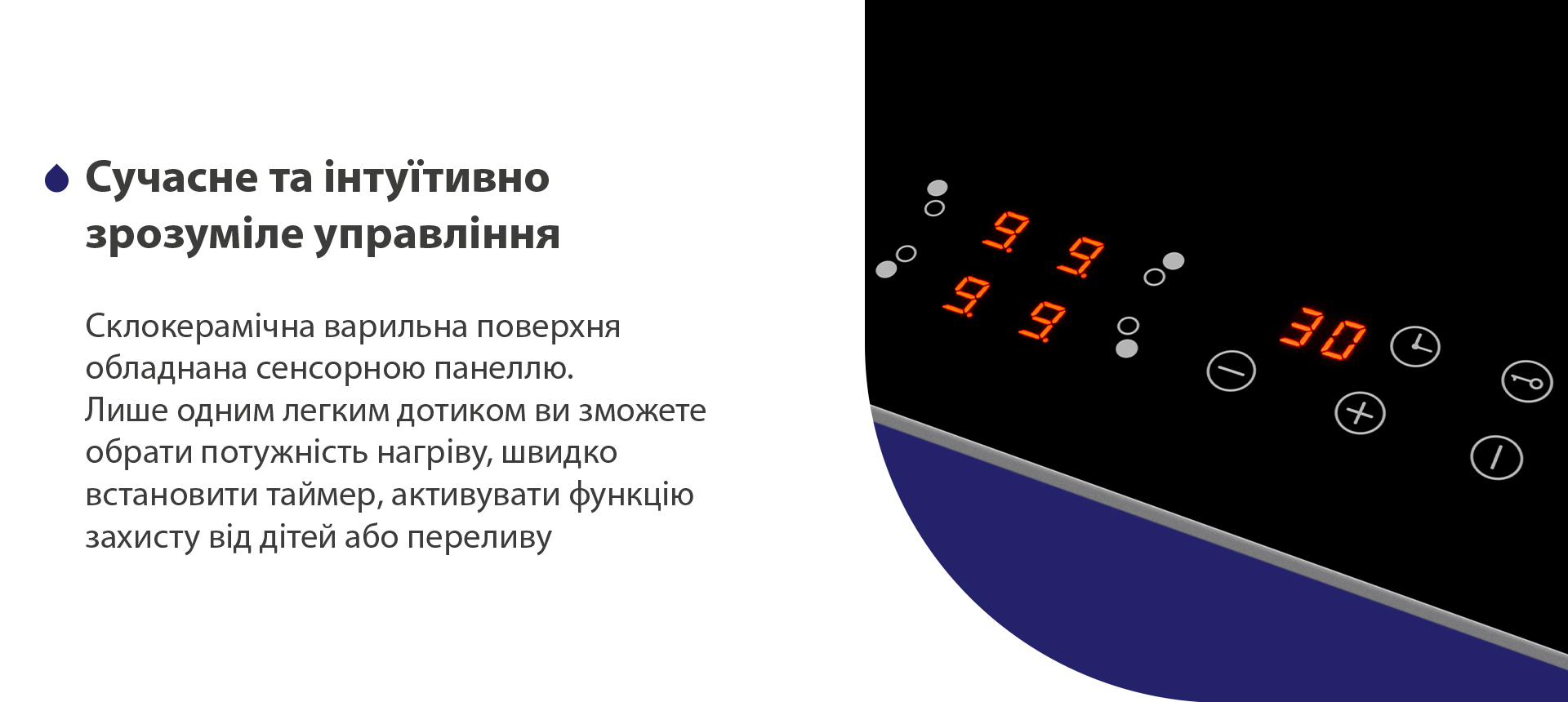 Склокерамічна варильна поверхня обладнана сенсорною панеллю. Лише одним легким дотиком ви зможете обрати потужність нагріву, швидко встановити таймер, активувати функцію захисту від дітей або переливу