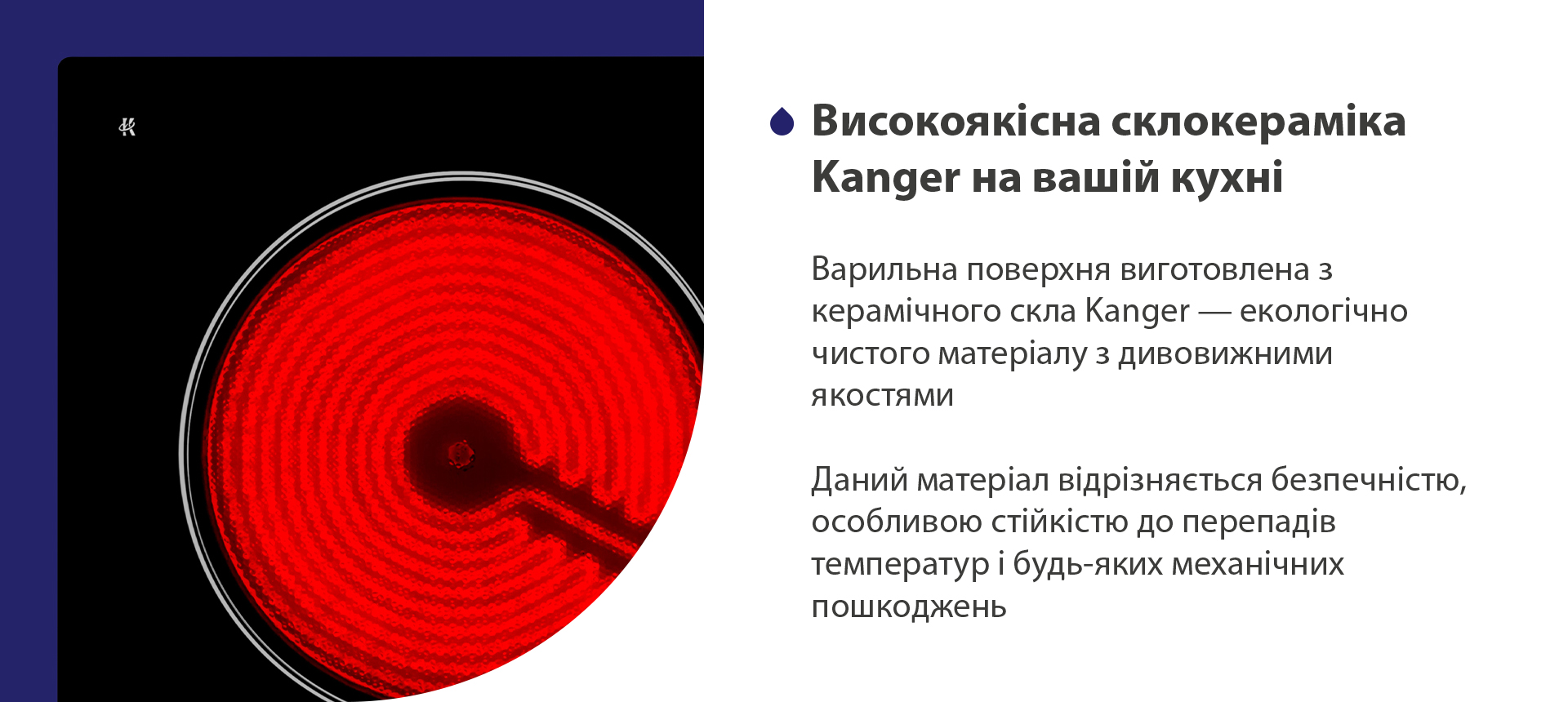 Варильна поверхня виготовлена з керамічного скла Kanger — екологічно чистого матеріалу з дивовижними якостями. Даний матеріал відрізняється безпечністю, особливою стійкістю до перепадів температур і будь-яких механічних пошкоджень