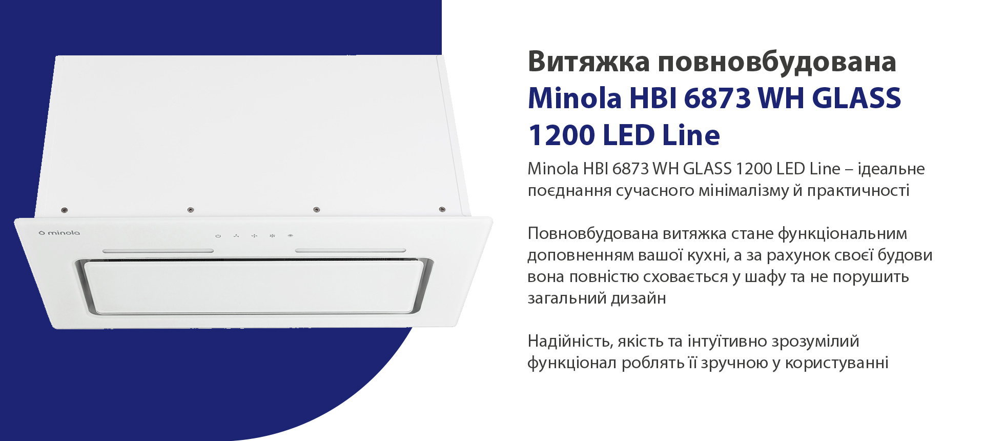 Витяжка повновбудована Minola HBI 6873 WH GLASS 1200 LED Line Minola HBI 6873 WH GLASS 1200 LED Line – ідеальне поєднання сучасного мінімалізму й практичності. Повновбудована витяжка стане функціональним доповненням вашої кухні, а за рахунок своєї будови вона повністю сховається у шафу та не порушить загальний дизайн. Надійність, якість та інтуїтивно зрозумілий функціонал роблять її зручною у користуванні