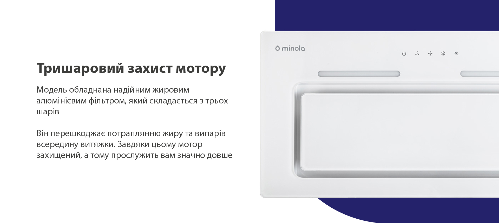 Тришаровий захист мотору Модель обладнана надійним жировим алюмінієвим фільтром, який складається з трьох шарів. Він перешкоджає потраплянню жиру та випарів всередину витяжки. Завдяки цьому мотор захищений, а тому прослужить вам значно довше