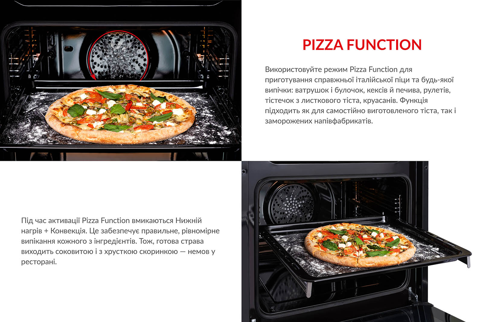 Використовуйте режим Pizza Function для приготування справжньої італійської піци та будь-якої випічки: ватрушок і булочок, кексів й печива, рулетів, тістечок з листкового тіста, круасанів. Функція підходить як для самостійно виготовленого тіста, так і для заморожених напівфабрикатів. Під час активації Pizza Function вмикаються Нижній нагрів + Конвекція. Це забезпечує правильне і рівномірне випікання кожного з інгредієнтів. Тож, готова страва виходить соковитою і з хрусткою скоринкою, немов у ресторані