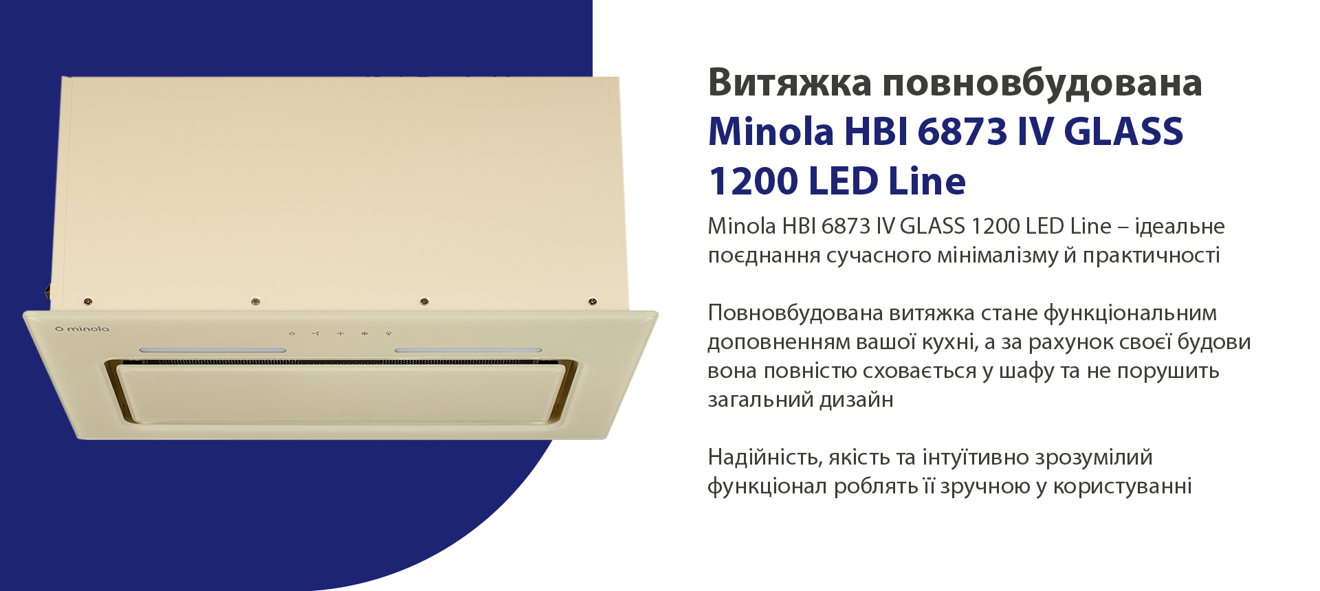 Minola HBI 6873 IV GLASS 1200 LED Line – ідеальне поєднання сучасного мінімалізму й практичності. Повновбудована витяжка стане функціональним доповненням вашої кухні, а за рахунок своєї будови вона повністю сховається у шафу та не порушить загальний дизайн. Надійність, якість та інтуїтивно зрозумілий функціонал роблять її зручною у користуванні