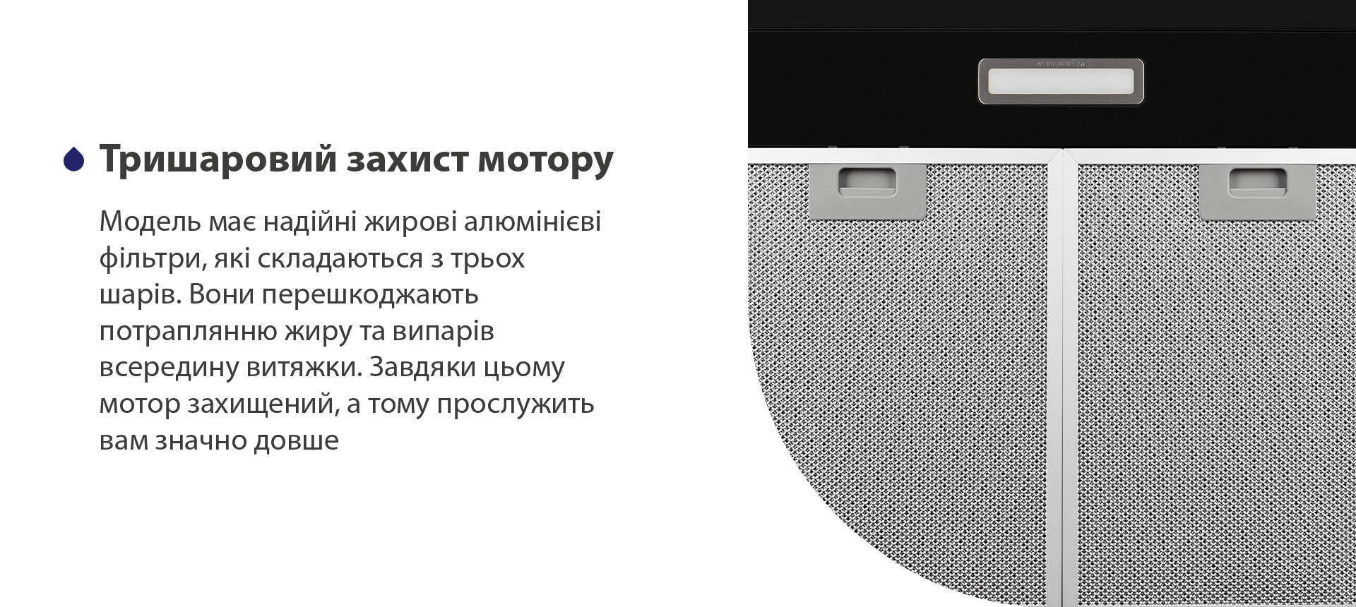 Модель має надійні жирові алюмінієві фільтри, які складаються з трьох шарів. Вони перешкоджають потраплянню жиру та випарів всередину витяжки. Завдяки цьому мотор захищений, а тому прослужить вам значно довше