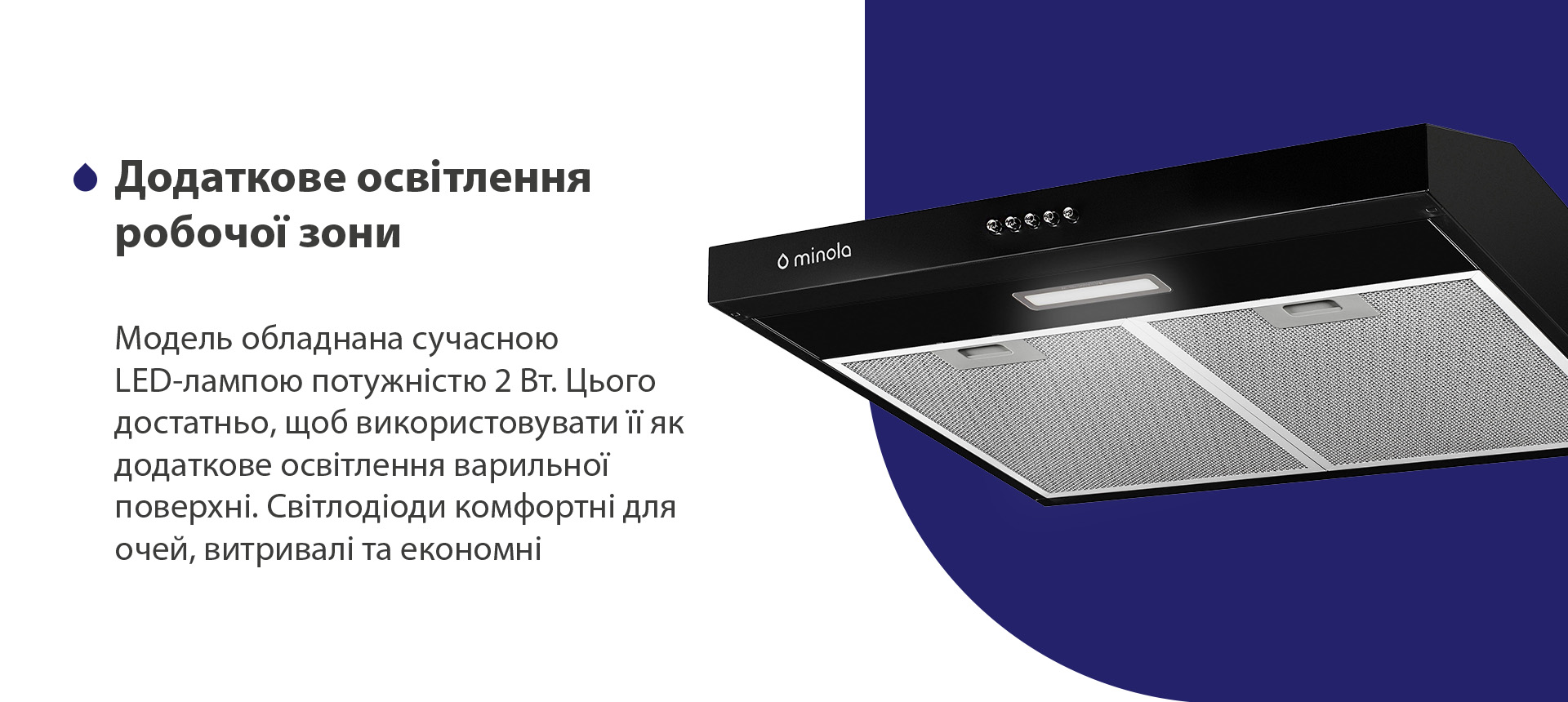 Модель обладнана сучасною LED-лампою потужністю 2 Вт. Цього достатньо, щоб використовувати її як додаткове освітлення варильної поверхні. Світлодіоди комфортні для очей, витривалі та економні