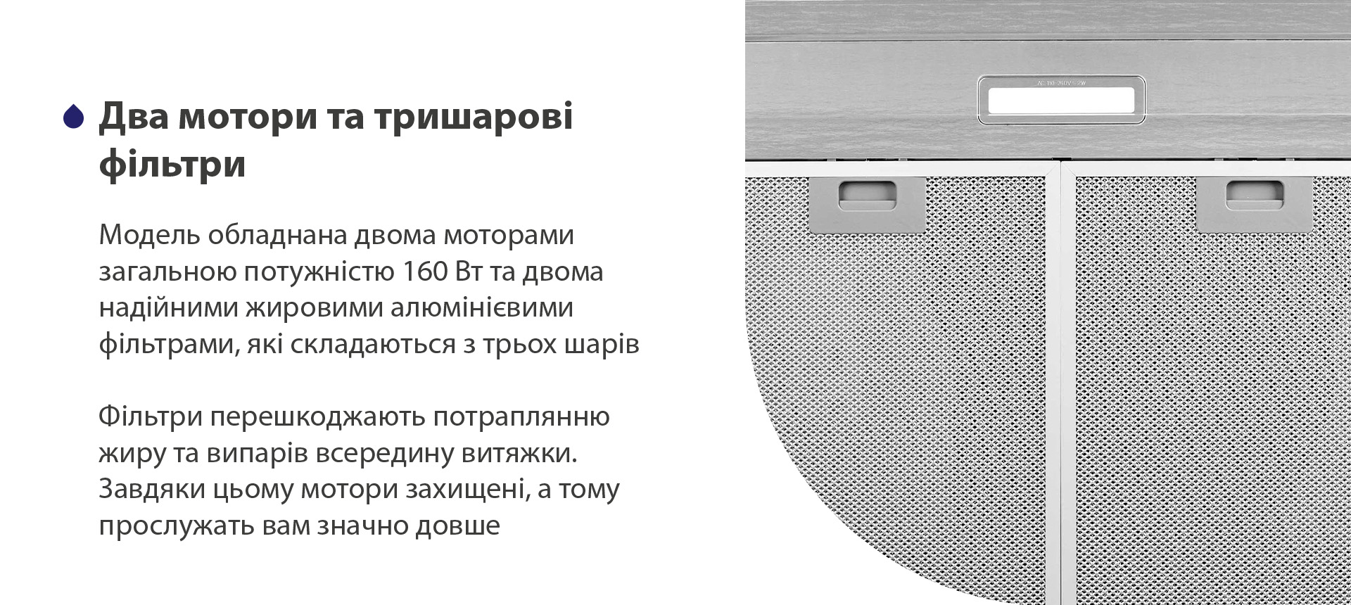 Модель має надійні жирові алюмінієві фільтри, які складаються з трьох шарів. Вони перешкоджають потраплянню жиру та випарів всередину витяжки. Завдяки цьому мотор захищений, а тому прослужить вам значно довше