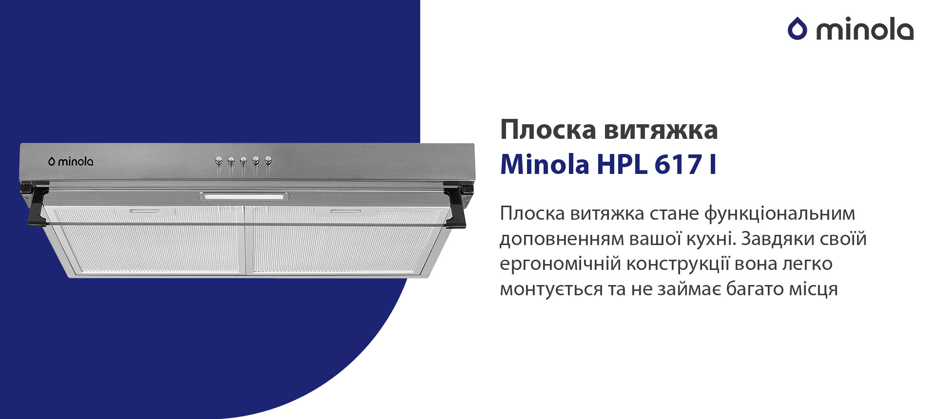 Плоска витяжка Minola HPL 617 I Плоска витяжка стане функціональним доповненням вашої кухні. Завдяки своїй ергономічній конструкції вона легко монтується та не займає багато місця. Декоративний елемент моделі – козирок із загартованого скла. Він легко фіксується у необхідному положенні