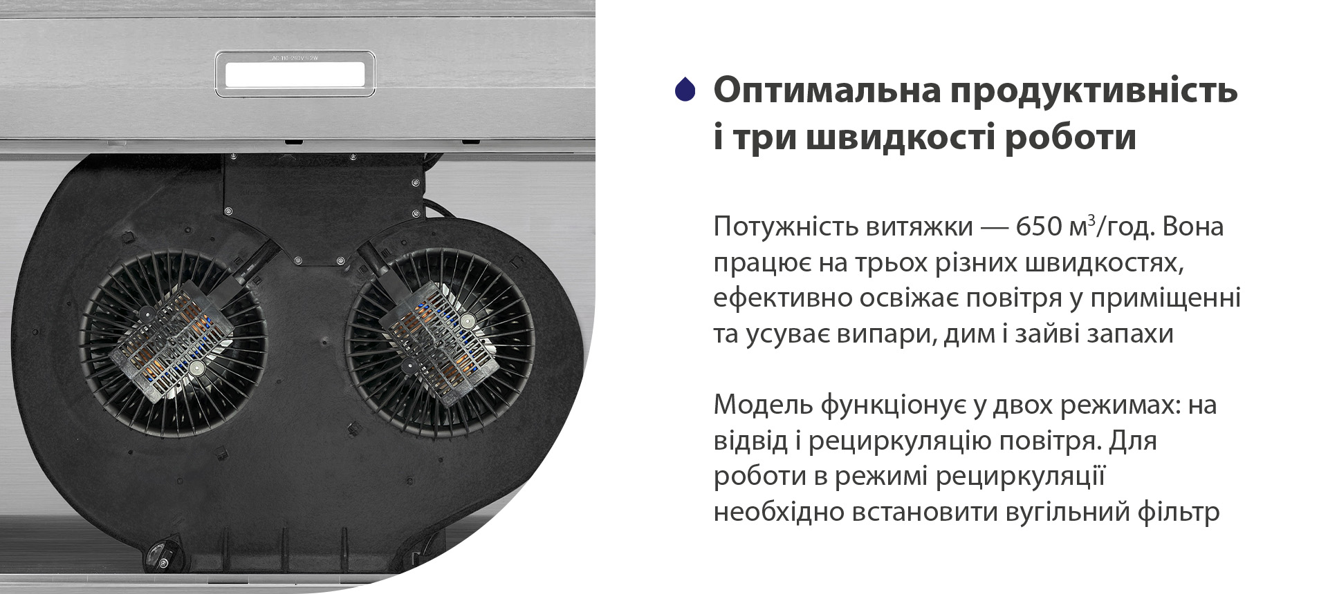 Потужність витяжки – 650 м3/год. Вона працює на трьох різних швидкостях, ефективно освіжає повітря у приміщенні та усуває випари, дим і зайві запахи. Модель функціонує у двох режимах: на відвід і рециркуляцію повітря. Для роботи в режимі рециркуляції необхідно встановити вугільний фільтр